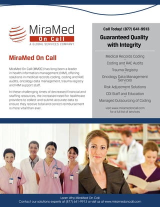 MiraMed On Call (MMOC) has long been a leader
in health information management (HIM), offering
solutions in medical records coding, coding and RAC
audits, oncology data management, trauma registry
and HIM support staff.
In these challenging times of decreased financial and
staffing resources, the increased need for healthcare
providers to collect and submit accurate data to
ensure they receive total and correct reimbursement
is more vital than ever.
MiraMed On Call
Call Today! (877) 641-9913
Guaranteed Quality
with Integrity
Medical Records Coding…
Coding and RAC Audits…
Trauma Registry…
Oncology Data Management
Services…
Risk Adjustment Solutions…
CDI Staff and Education…
Managed Outsourcing of Coding
visit www.miramedoncall.com
for a full list of services
Learn Why MiraMed On Call
Contact our solutions experts at (877) 641-9913 or visit us at www.miramedoncall.com
 