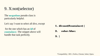 9. X:not(selector)
The negation pseudo class is
particularly helpful.
Let's say I want to select all divs, except
for the one which has an id of
container. The snippet above will
handle that task perfectly.
1. div:not(#container) {
2. color: blue;
3. }
*Compatibility : IE9+, Firefox, Chrome, Safari, Opera.
 