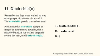 11. X:nth-child(n)
Remember the days when we had no way
to target specific elements in a stack?
The nth-child pseudo class solves that!
Please note that nth-child accepts an
integer as a parameter, however, this is
not zero-based. If you wish to target the
second list item, use li:nth-child(2).
1. li:nth-child(3) {
2. color: red;
3. }
*Compatibility : IE9+, Firefox 3.5+, Chrome, Safari, Opera.
 