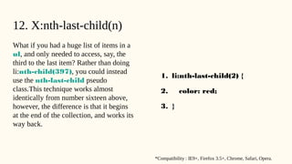 12. X:nth-last-child(n)
What if you had a huge list of items in a
ul, and only needed to access, say, the
third to the last item? Rather than doing
li:nth-child(397), you could instead
use the nth-last-child pseudo
class.This technique works almost
identically from number sixteen above,
however, the difference is that it begins
at the end of the collection, and works its
way back.
1. li:nth-last-child(2) {
2. color: red;
3. }
*Compatibility : IE9+, Firefox 3.5+, Chrome, Safari, Opera.
 