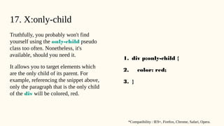 17. X:only-child
Truthfully, you probably won't find
yourself using the only-child pseudo
class too often. Nonetheless, it's
available, should you need it.
It allows you to target elements which
are the only child of its parent. For
example, referencing the snippet above,
only the paragraph that is the only child
of the div will be colored, red.
1. div p:only-child {
2. color: red;
3. }
*Compatibility : IE9+, Firefox, Chrome, Safari, Opera.
 