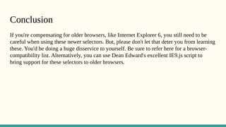 Conclusion
If you're compensating for older browsers, like Internet Explorer 6, you still need to be
careful when using these newer selectors. But, please don't let that deter you from learning
these. You'd be doing a huge disservice to yourself. Be sure to refer here for a browser-
compatibility list. Alternatively, you can use Dean Edward's excellent IE9.js script to
bring support for these selectors to older browsers.
 