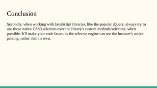 Conclusion
Secondly, when working with JavaScript libraries, like the popular jQuery, always try to
use these native CSS3 selectors over the library's custom methods/selectors, when
possible. It'll make your code faster, as the selector engine can use the browser's native
parsing, rather than its own.
 
