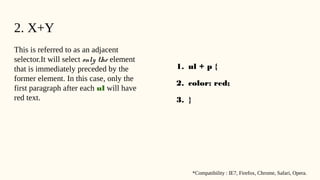 2. X+Y
This is referred to as an adjacent
selector.It will select only the element
that is immediately preceded by the
former element. In this case, only the
first paragraph after each ul will have
red text.
1. ul + p {
2. color: red;
3. }
*Compatibility : IE7, Firefox, Chrome, Safari, Opera.
 