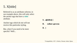 5. X[title]
Referred to as an attributes selector, in
our example above, this will only select
the anchor tags that have a title
attribute.
Anchor tags which do not will not
receive this particular styling.
But, what if you need to be more
specific? Well...
1. a[title] {
2. color: green;
3. }
*Compatibility : IE7+, Firefox, Chrome, Safari, Opera.
 