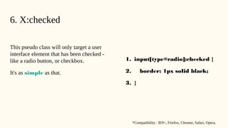 6. X:checked
This pseudo class will only target a user
interface element that has been checked -
like a radio button, or checkbox.
It's as simple as that.
1. input[type=radio]:checked {
2. border: 1px solid black;
3. }
*Compatibility : IE9+, Firefox, Chrome, Safari, Opera.
 