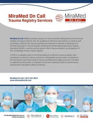 MiraMed On Call (MMOC) provides support for Trauma Centers designated by the American
College of Surgeons (ACoS), who are qualified as definitive care centers for adult as well
as pediatric patients. Our trauma registrars are required to maintain a designation of
Certified Specialist in Trauma Registry (CSTR) and Certified Abbreviated Injury Scaling
Specialist (CAISS), a trauma scoring system vital to trauma research, as recognition of
their knowledge of basic trauma registry.
A CSTR is a valuable asset to the functionality of an efficient trauma program; their
contribution to abstract trauma injuries at a designated trauma center contributes to
the information used nationwide to improve overall patient safety and care. This data
is collected by the Centers for Disease Control and Prevention (CDC) for performance
improvement and patient safety monitoring.
MiraMed On Call | (877) 641-9913
www.miramedoncall.com
MiraMed On Call
Trauma Registry Services
A MiraMed Global Services Company
Virtual Recovery, LLC
The MiraMed Global Services, Inc.
Family of Companies
 