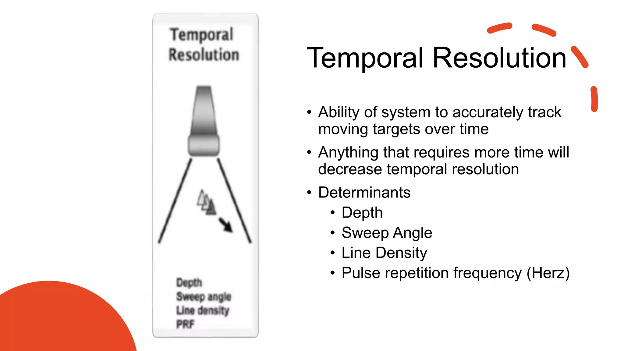 Temporal Resolution
• Ability of system to accurately track
moving targets over time
• Anything that requires more time will
decrease temporal resolution
• Determinants
• Depth
• Sweep Angle
• Line Density
• Pulse repetition frequency (Herz)
 