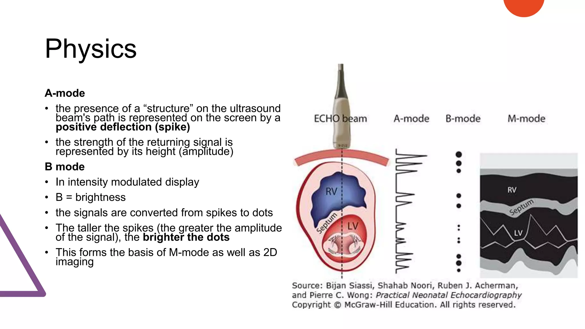 Physics
A-mode
• the presence of a “structure” on the ultrasound
beam's path is represented on the screen by a
positive deflection (spike)
• the strength of the returning signal is
represented by its height (amplitude)
B mode
• In intensity modulated display
• B = brightness
• the signals are converted from spikes to dots
• The taller the spikes (the greater the amplitude
of the signal), the brighter the dots
• This forms the basis of M-mode as well as 2D
imaging
 