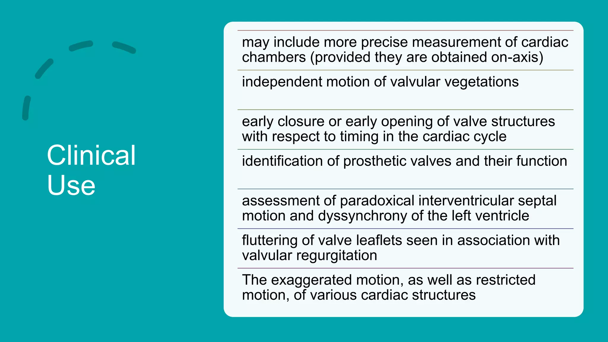 Clinical
Use
may include more precise measurement of cardiac
chambers (provided they are obtained on-axis)
independent motion of valvular vegetations
early closure or early opening of valve structures
with respect to timing in the cardiac cycle
identification of prosthetic valves and their function
assessment of paradoxical interventricular septal
motion and dyssynchrony of the left ventricle
fluttering of valve leaflets seen in association with
valvular regurgitation
The exaggerated motion, as well as restricted
motion, of various cardiac structures
 