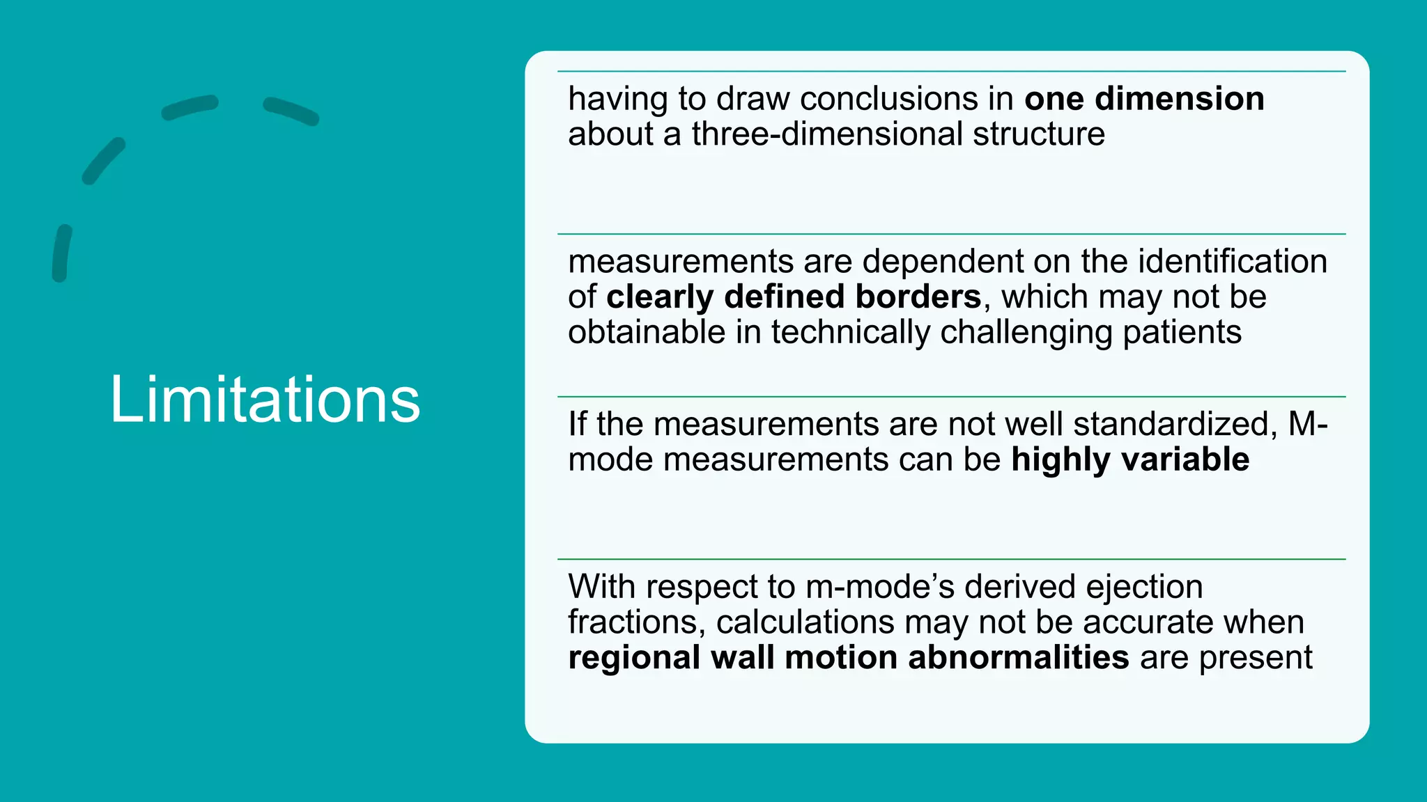 Limitations
having to draw conclusions in one dimension
about a three-dimensional structure
measurements are dependent on the identification
of clearly defined borders, which may not be
obtainable in technically challenging patients
If the measurements are not well standardized, M-
mode measurements can be highly variable
With respect to m-mode’s derived ejection
fractions, calculations may not be accurate when
regional wall motion abnormalities are present
 