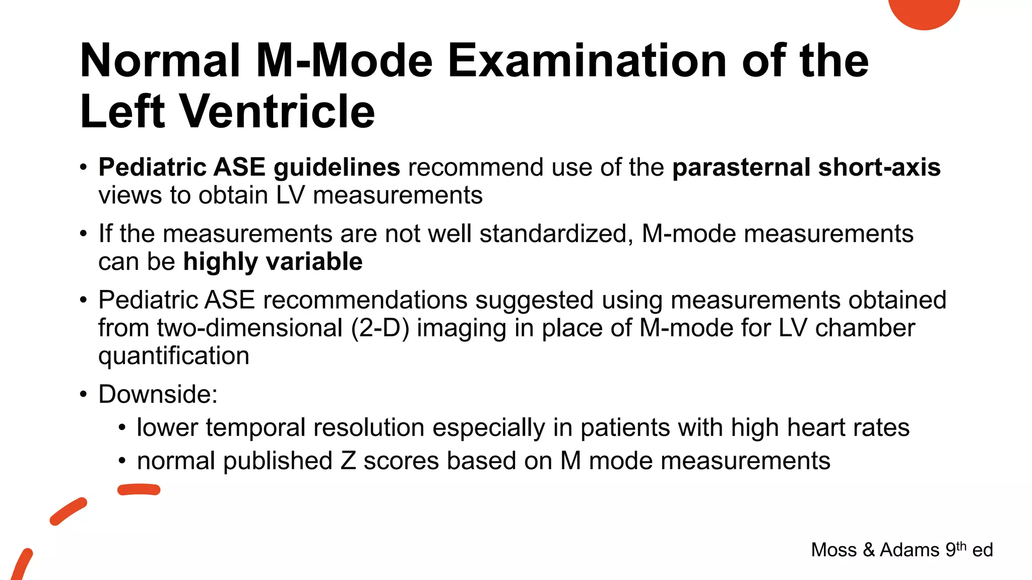 Normal M-Mode Examination of the
Left Ventricle
Moss & Adams 9th ed
• Pediatric ASE guidelines recommend use of the parasternal short-axis
views to obtain LV measurements
• If the measurements are not well standardized, M-mode measurements
can be highly variable
• Pediatric ASE recommendations suggested using measurements obtained
from two-dimensional (2-D) imaging in place of M-mode for LV chamber
quantification
• Downside:
• lower temporal resolution especially in patients with high heart rates
• normal published Z scores based on M mode measurements
 