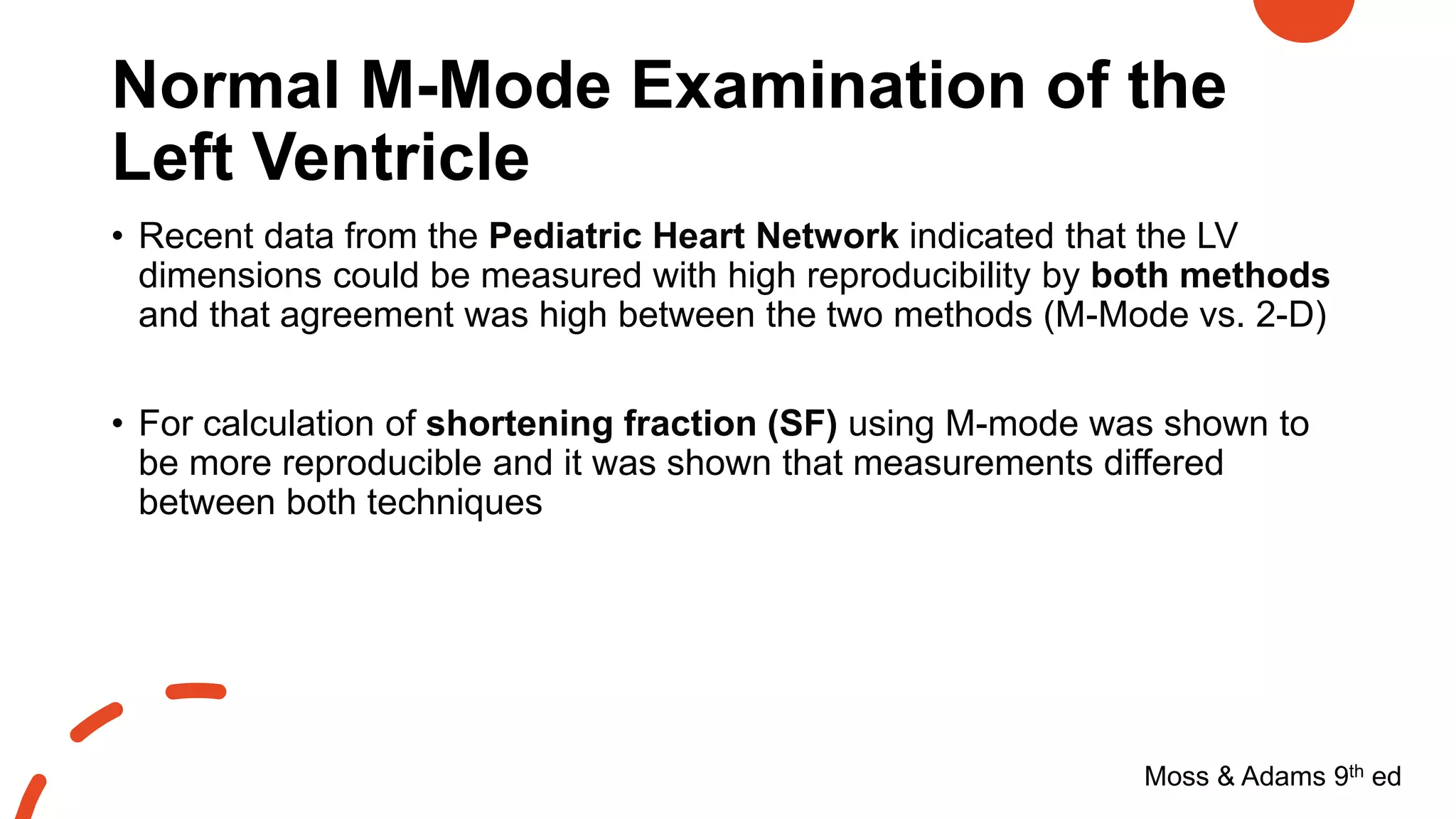 Normal M-Mode Examination of the
Left Ventricle
Moss & Adams 9th ed
• Recent data from the Pediatric Heart Network indicated that the LV
dimensions could be measured with high reproducibility by both methods
and that agreement was high between the two methods (M-Mode vs. 2-D)
• For calculation of shortening fraction (SF) using M-mode was shown to
be more reproducible and it was shown that measurements differed
between both techniques
 
