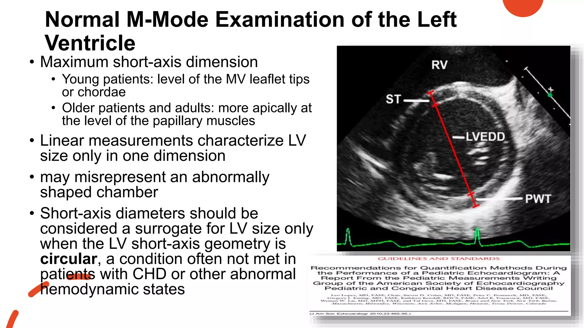 Normal M-Mode Examination of the Left
Ventricle
• Maximum short-axis dimension
• Young patients: level of the MV leaflet tips
or chordae
• Older patients and adults: more apically at
the level of the papillary muscles
• Linear measurements characterize LV
size only in one dimension
• may misrepresent an abnormally
shaped chamber
• Short-axis diameters should be
considered a surrogate for LV size only
when the LV short-axis geometry is
circular, a condition often not met in
patients with CHD or other abnormal
hemodynamic states
 