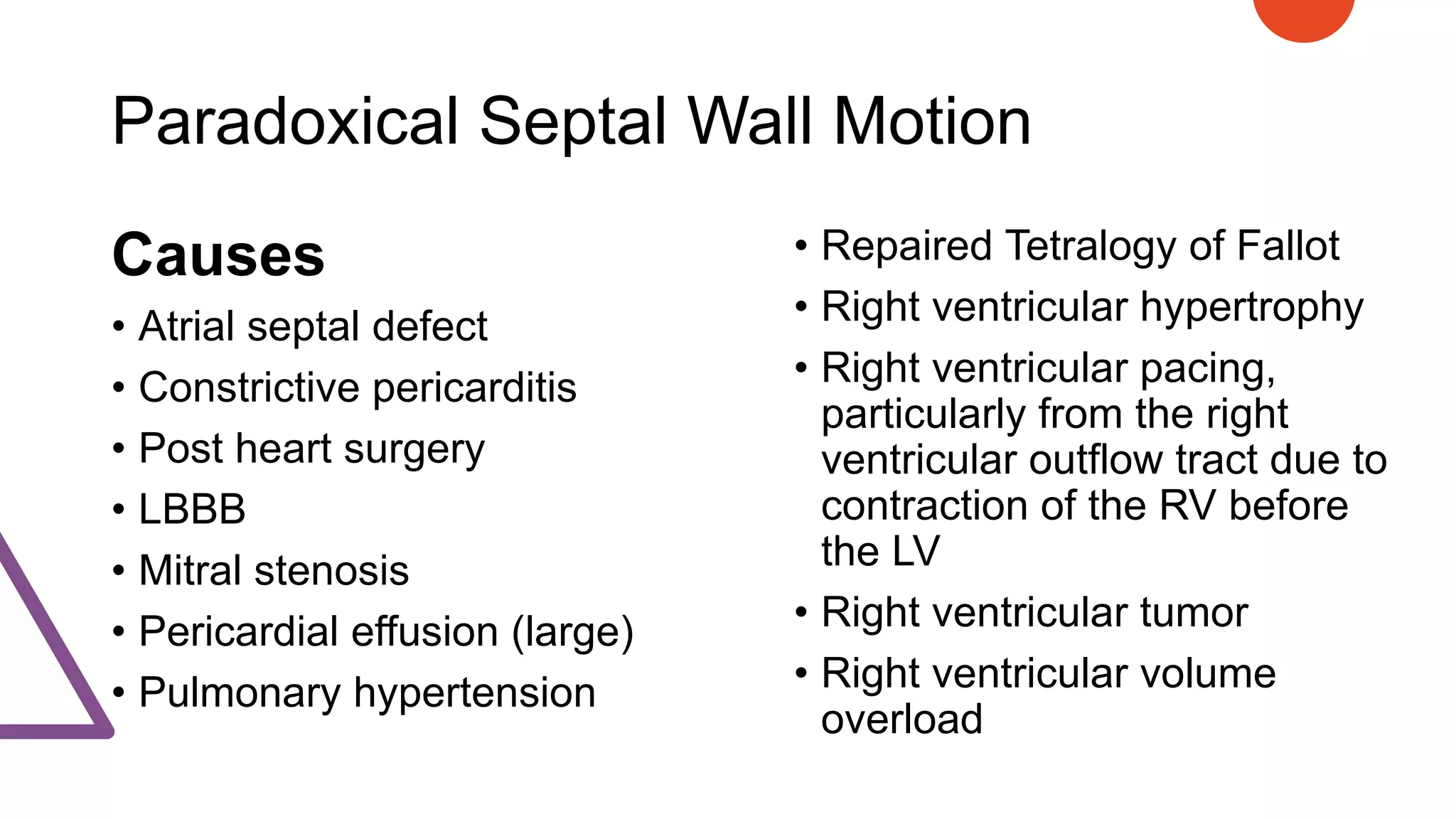 Paradoxical Septal Wall Motion
Causes
• Atrial septal defect
• Constrictive pericarditis
• Post heart surgery
• LBBB
• Mitral stenosis
• Pericardial effusion (large)
• Pulmonary hypertension
• Repaired Tetralogy of Fallot
• Right ventricular hypertrophy
• Right ventricular pacing,
particularly from the right
ventricular outflow tract due to
contraction of the RV before
the LV
• Right ventricular tumor
• Right ventricular volume
overload
 
