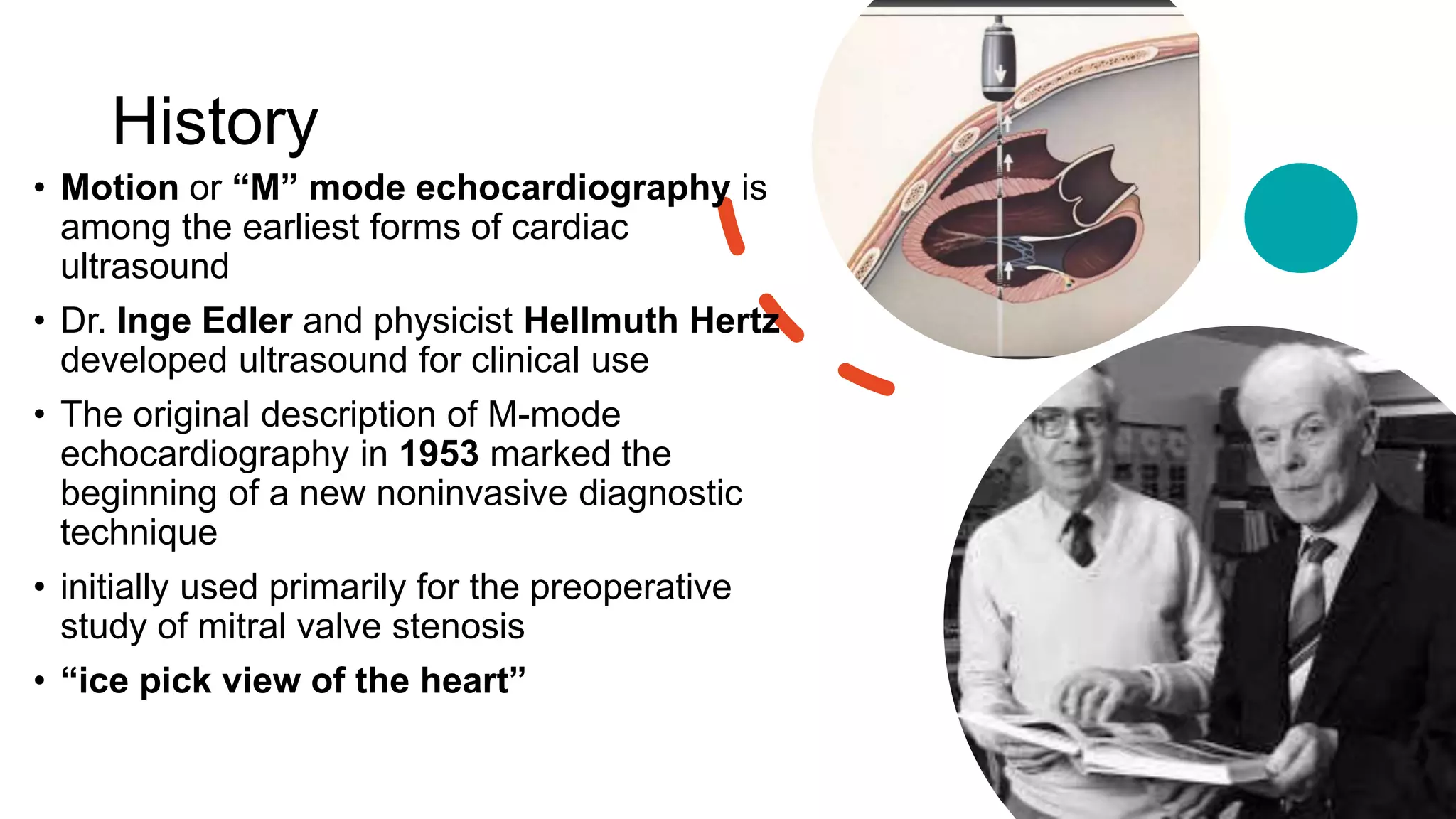 History
• Motion or “M” mode echocardiography is
among the earliest forms of cardiac
ultrasound
• Dr. Inge Edler and physicist Hellmuth Hertz
developed ultrasound for clinical use
• The original description of M-mode
echocardiography in 1953 marked the
beginning of a new noninvasive diagnostic
technique
• initially used primarily for the preoperative
study of mitral valve stenosis
• “ice pick view of the heart”
 