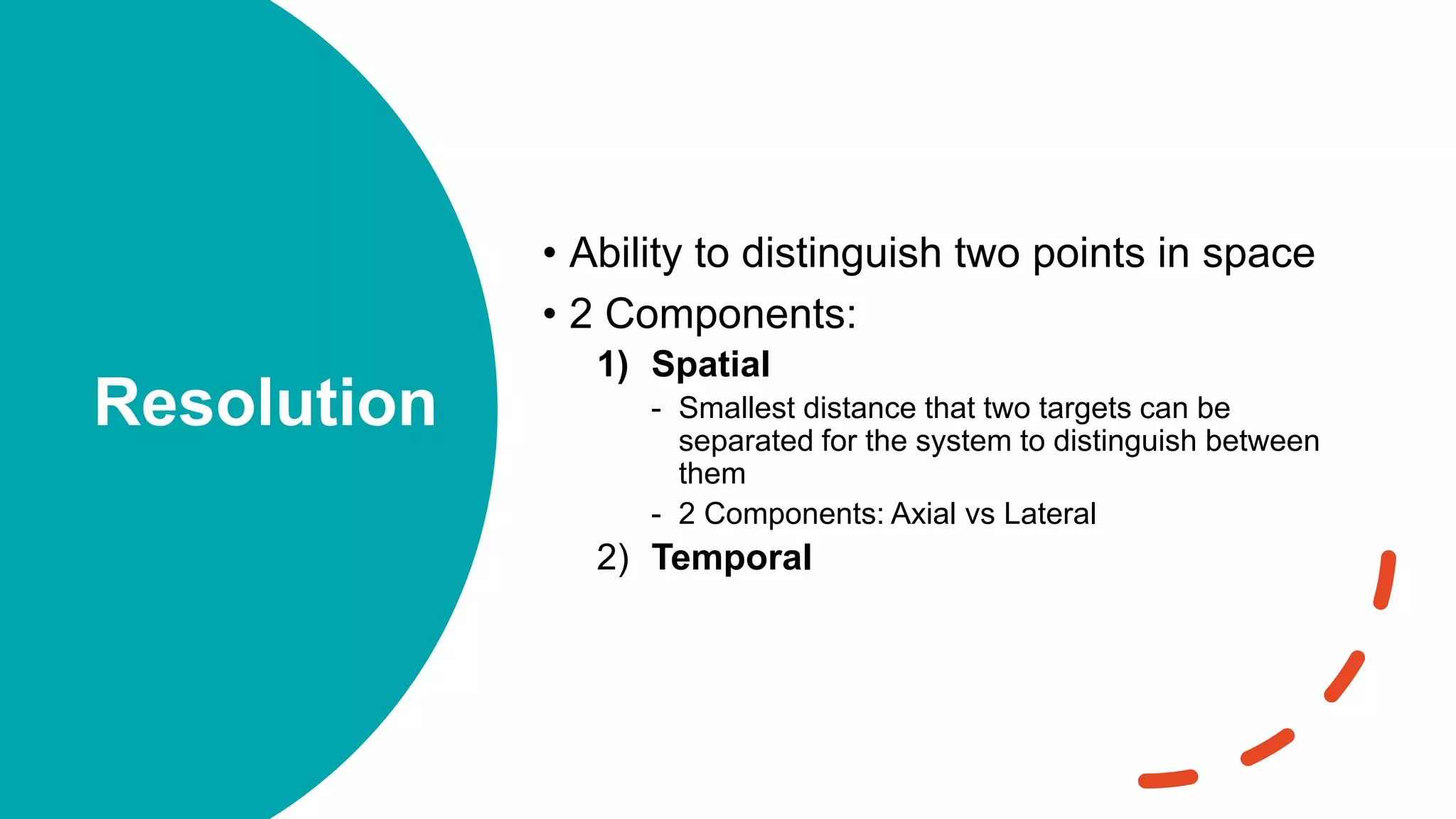 Resolution
• Ability to distinguish two points in space
• 2 Components:
1) Spatial
- Smallest distance that two targets can be
separated for the system to distinguish between
them
- 2 Components: Axial vs Lateral
2) Temporal
 