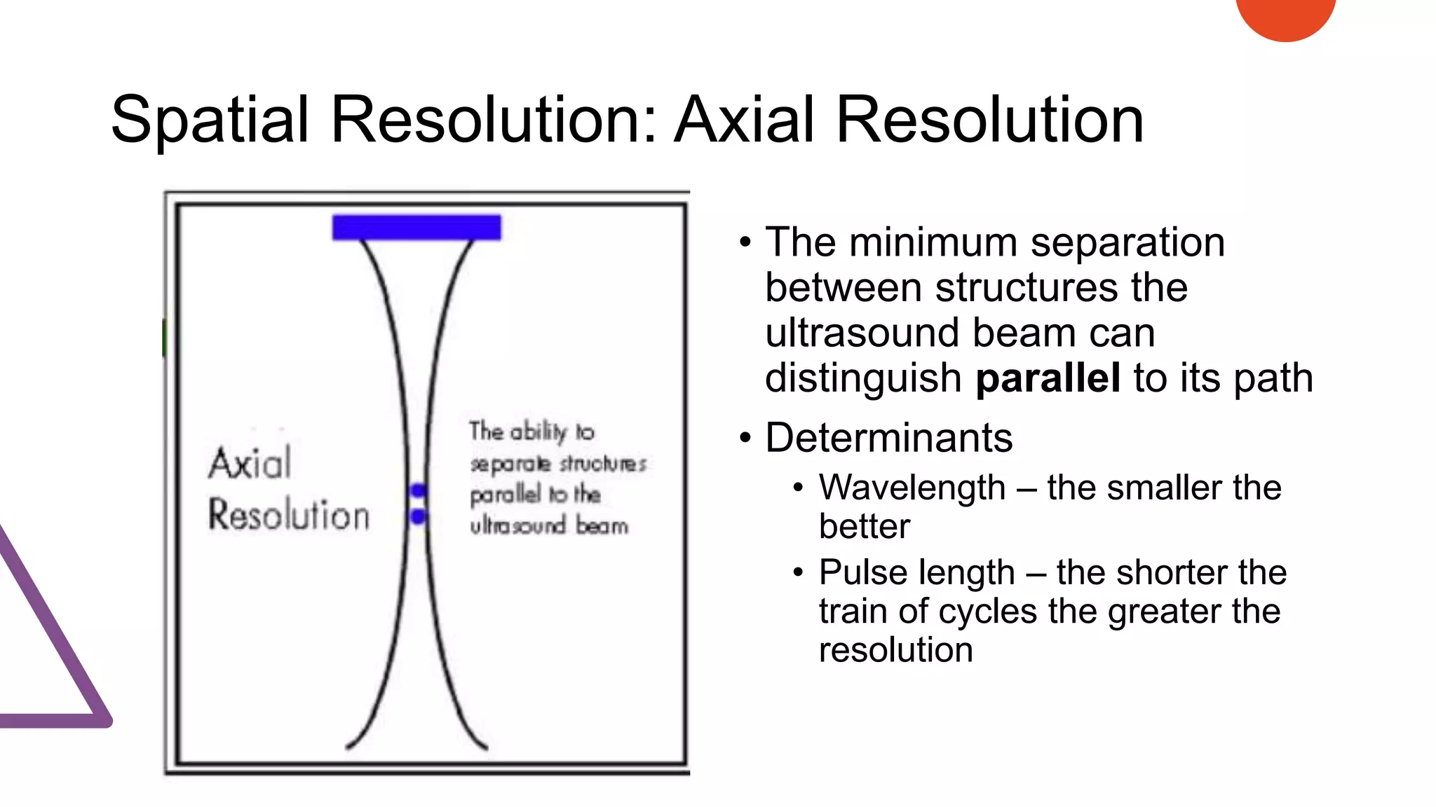 Spatial Resolution: Axial Resolution
• The minimum separation
between structures the
ultrasound beam can
distinguish parallel to its path
• Determinants
• Wavelength – the smaller the
better
• Pulse length – the shorter the
train of cycles the greater the
resolution
 