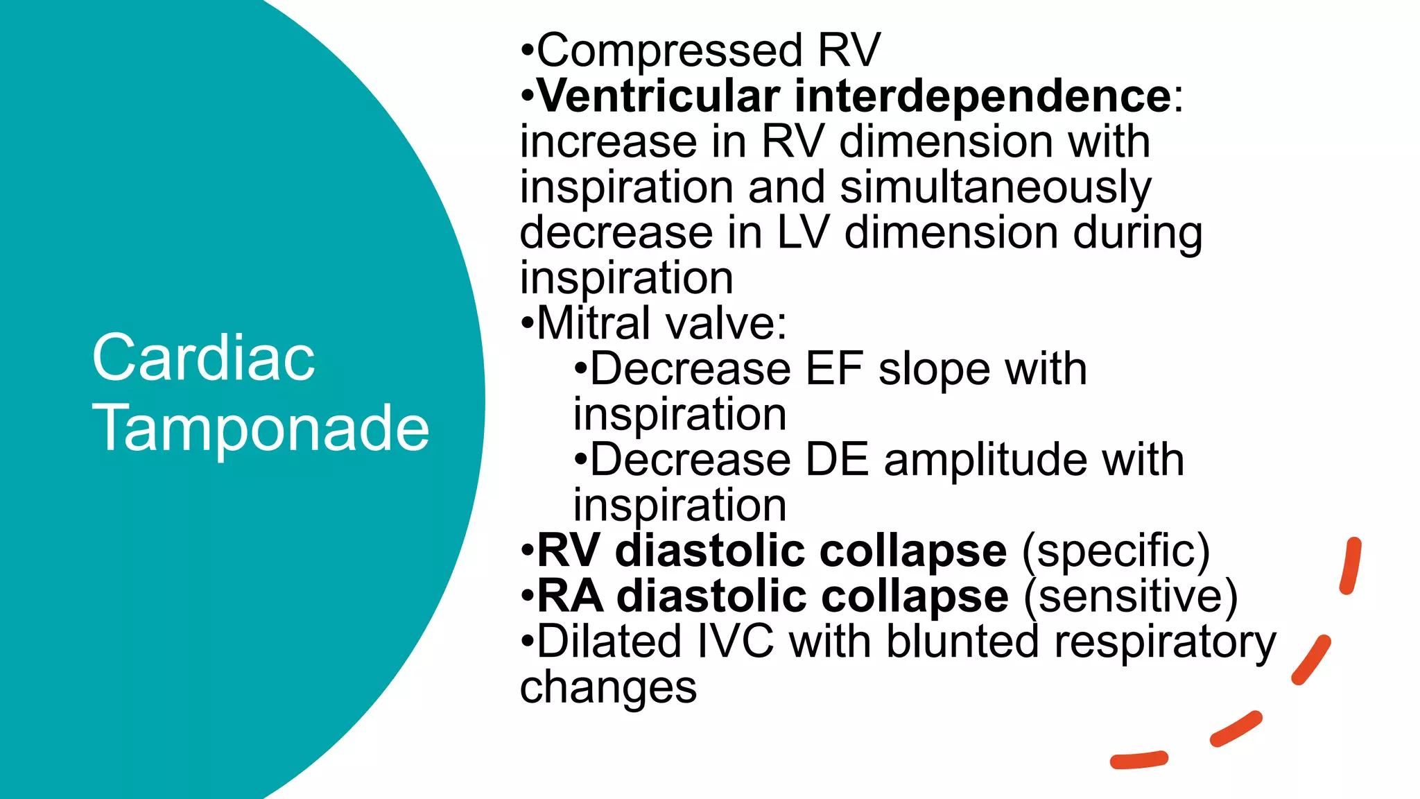 Cardiac
Tamponade
•Compressed RV
•Ventricular interdependence:
increase in RV dimension with
inspiration and simultaneously
decrease in LV dimension during
inspiration
•Mitral valve:
•Decrease EF slope with
inspiration
•Decrease DE amplitude with
inspiration
•RV diastolic collapse (specific)
•RA diastolic collapse (sensitive)
•Dilated IVC with blunted respiratory
changes
 