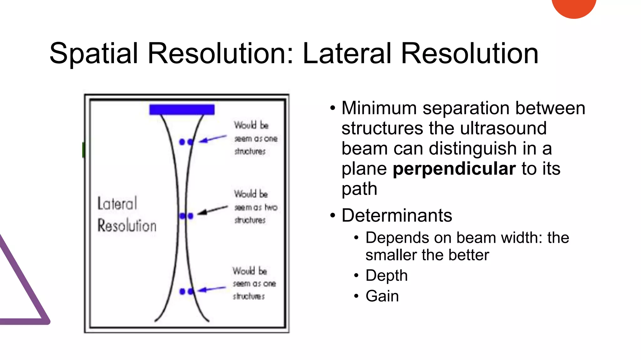 Spatial Resolution: Lateral Resolution
• Minimum separation between
structures the ultrasound
beam can distinguish in a
plane perpendicular to its
path
• Determinants
• Depends on beam width: the
smaller the better
• Depth
• Gain
 
