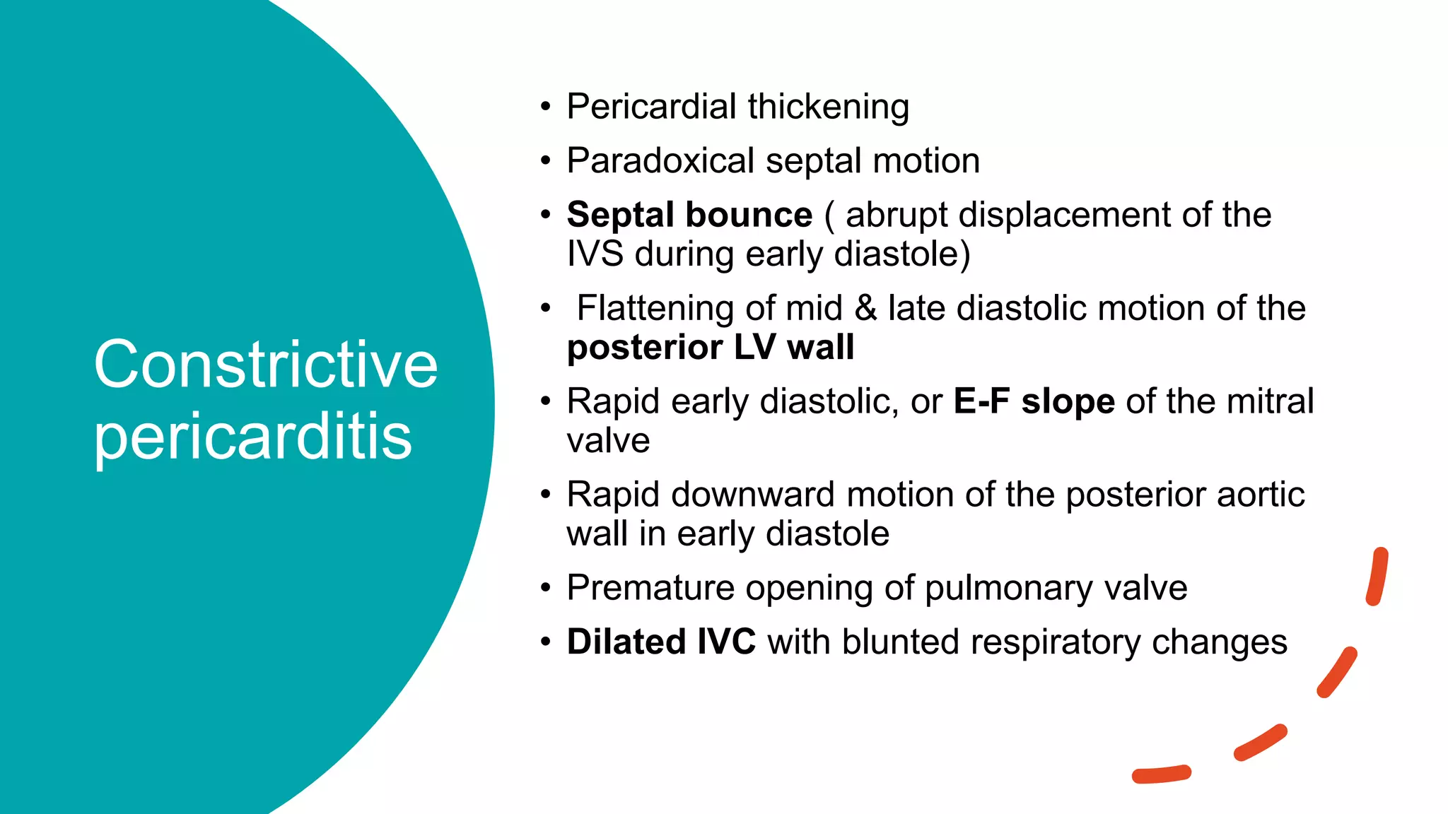 Constrictive
pericarditis
• Pericardial thickening
• Paradoxical septal motion
• Septal bounce ( abrupt displacement of the
IVS during early diastole)
• Flattening of mid & late diastolic motion of the
posterior LV wall
• Rapid early diastolic, or E-F slope of the mitral
valve
• Rapid downward motion of the posterior aortic
wall in early diastole
• Premature opening of pulmonary valve
• Dilated IVC with blunted respiratory changes
 