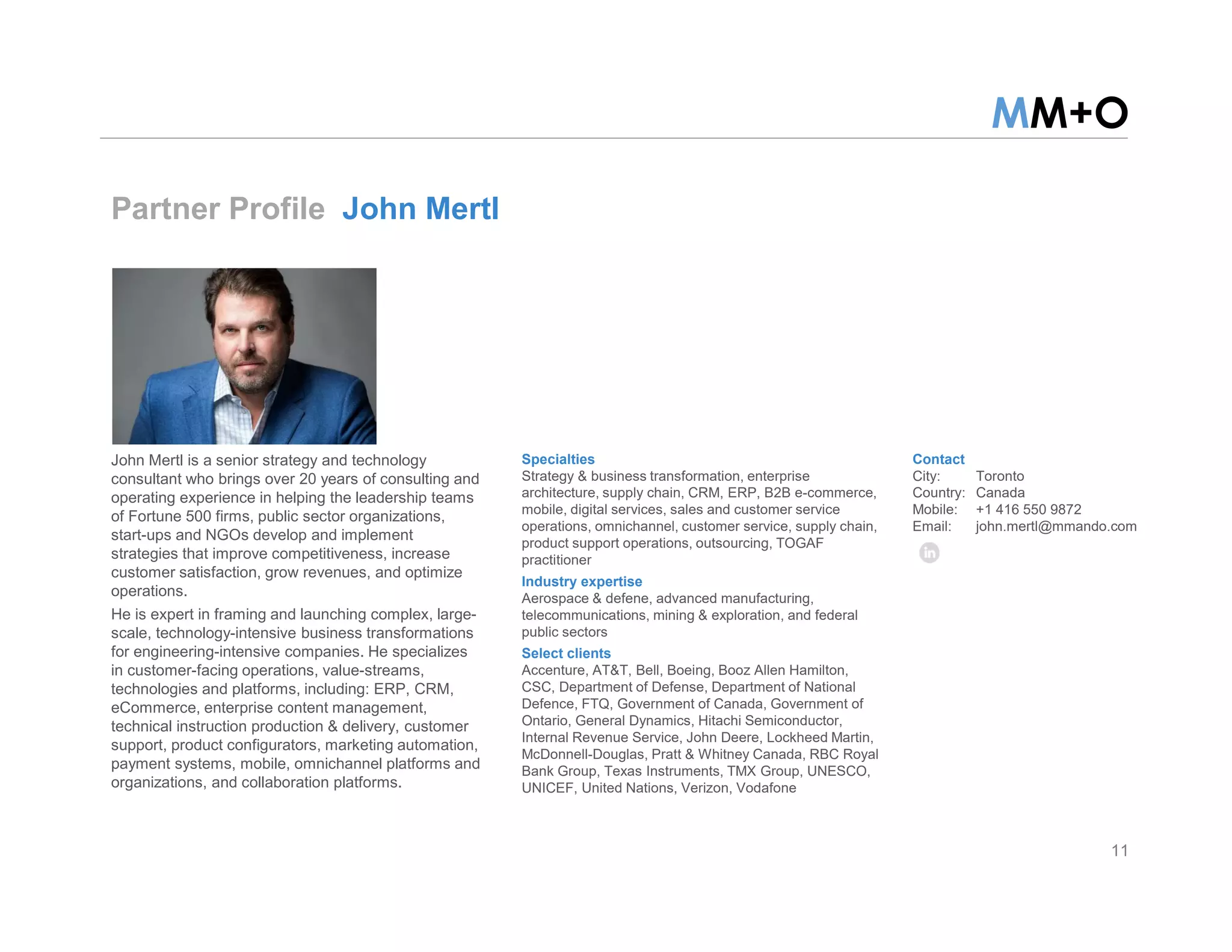MM+O
Partner Profile John Mertl
Specialties
Strategy & business transformation, enterprise
architecture, supply chain, CRM, ERP, B2B e-commerce,
mobile, digital services, sales and customer service
operations, omnichannel, customer service, supply chain,
product support operations, outsourcing, TOGAF
practitioner
Industry expertise
Aerospace & defene, advanced manufacturing,
telecommunications, mining & exploration, and federal
public sectors
Select clients
Accenture, AT&T, Bell, Boeing, Booz Allen Hamilton,
CSC, Department of Defense, Department of National
Defence, FTQ, Government of Canada, Government of
Ontario, General Dynamics, Hitachi Semiconductor,
Internal Revenue Service, John Deere, Lockheed Martin,
McDonnell-Douglas, Pratt & Whitney Canada, RBC Royal
Bank Group, Texas Instruments, TMX Group, UNESCO,
UNICEF, United Nations, Verizon, Vodafone
Contact
City: Toronto
Country: Canada
Mobile: +1 416 550 9872
Email: john.mertl@mmando.com
John Mertl is a senior strategy and technology
consultant who brings over 20 years of consulting and
operating experience in helping the leadership teams
of Fortune 500 firms, public sector organizations,
start-ups and NGOs develop and implement
strategies that improve competitiveness, increase
customer satisfaction, grow revenues, and optimize
operations.
He is expert in framing and launching complex, large-
scale, technology-intensive business transformations
for engineering-intensive companies. He specializes
in customer-facing operations, value-streams,
technologies and platforms, including: ERP, CRM,
eCommerce, enterprise content management,
technical instruction production & delivery, customer
support, product configurators, marketing automation,
payment systems, mobile, omnichannel platforms and
organizations, and collaboration platforms.
11
 