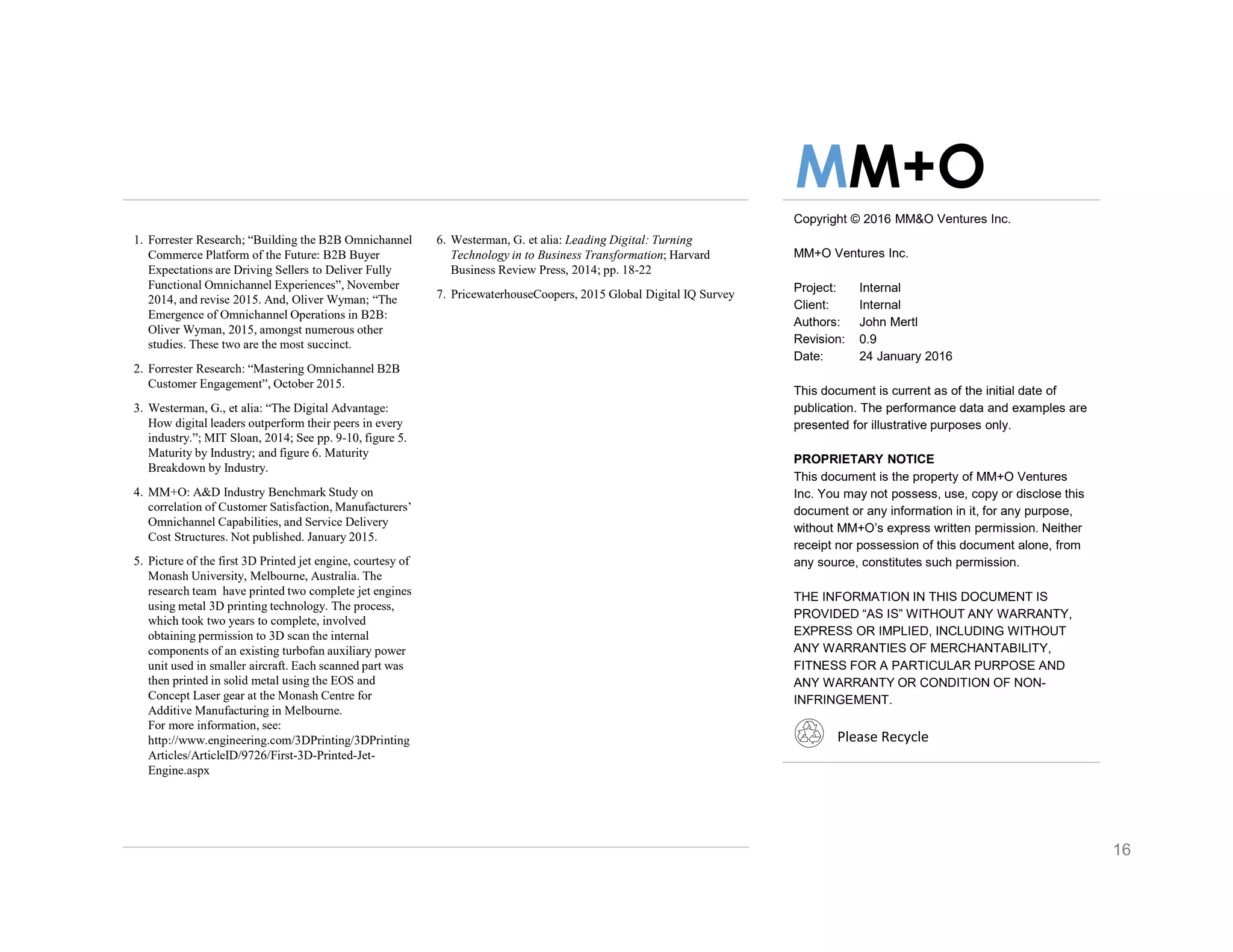 Copyright © 2016 MM&O Ventures Inc.
MM+O Ventures Inc.
Project: Internal
Client: Internal
Authors: John Mertl
Revision: 0.9
Date: 24 January 2016
This document is current as of the initial date of
publication. The performance data and examples are
presented for illustrative purposes only.
PROPRIETARY NOTICE
This document is the property of MM+O Ventures
Inc. You may not possess, use, copy or disclose this
document or any information in it, for any purpose,
without MM+O’s express written permission. Neither
receipt nor possession of this document alone, from
any source, constitutes such permission.
THE INFORMATION IN THIS DOCUMENT IS
PROVIDED “AS IS” WITHOUT ANY WARRANTY,
EXPRESS OR IMPLIED, INCLUDING WITHOUT
ANY WARRANTIES OF MERCHANTABILITY,
FITNESS FOR A PARTICULAR PURPOSE AND
ANY WARRANTY OR CONDITION OF NON-
INFRINGEMENT.
Please Recycle
1. Forrester Research; “Building the B2B Omnichannel
Commerce Platform of the Future: B2B Buyer
Expectations are Driving Sellers to Deliver Fully
Functional Omnichannel Experiences”, November
2014, and revise 2015. And, Oliver Wyman; “The
Emergence of Omnichannel Operations in B2B:
Oliver Wyman, 2015, amongst numerous other
studies. These two are the most succinct.
2. Forrester Research: “Mastering Omnichannel B2B
Customer Engagement”, October 2015.
3. Westerman, G., et alia: “The Digital Advantage:
How digital leaders outperform their peers in every
industry.”; MIT Sloan, 2014; See pp. 9-10, figure 5.
Maturity by Industry; and figure 6. Maturity
Breakdown by Industry.
4. MM+O: A&D Industry Benchmark Study on
correlation of Customer Satisfaction, Manufacturers’
Omnichannel Capabilities, and Service Delivery
Cost Structures. Not published. January 2015.
5. Picture of the first 3D Printed jet engine, courtesy of
Monash University, Melbourne, Australia. The
research team have printed two complete jet engines
using metal 3D printing technology. The process,
which took two years to complete, involved
obtaining permission to 3D scan the internal
components of an existing turbofan auxiliary power
unit used in smaller aircraft. Each scanned part was
then printed in solid metal using the EOS and
Concept Laser gear at the Monash Centre for
Additive Manufacturing in Melbourne.
For more information, see:
http://www.engineering.com/3DPrinting/3DPrinting
Articles/ArticleID/9726/First-3D-Printed-Jet-
Engine.aspx
MM+O
6. Westerman, G. et alia: Leading Digital: Turning
Technology in to Business Transformation; Harvard
Business Review Press, 2014; pp. 18-22
7. PricewaterhouseCoopers, 2015 Global Digital IQ Survey
16
 