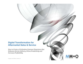 Copyright © 2016 MM+O Ventures Inc.
Digital Transformation for
Aftermarket Sales & Service
How to Create a Frictionless Customer Experience that
Enhances Service Delivery, Drives Productivity and
Increases Profitability
 