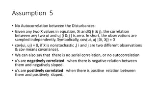 Assumption 5
• No Autocorrelation between the Disturbances:
• Given any two X values in equation, Xi andXj (i & j), the correlation
between any two ui and uj (i & j ) is zero. In short, the observations are
sampled independently. Symbolically, cov(ui, uj |Xi, Xj) = 0
• cov(ui, uj) = 0, if X is nonstochastic ,( i and j are two different observations
& cov means covariance).
• We can also say that there is no serial correlation, or no autocorrelation
• u’s are negatively correlated when there is negative relation between
them and negatively sloped.
• u’s are positively correlated when there is positive relation between
them and positively sloped.
 