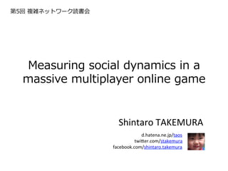 第5回  複雑ネットワーク読書会




  Measuring  social  dynamics  in  a  
  massive  multiplayer  online  game  


                     Shintaro	
  TAKEMURA	
  
                          d.hatena.ne.jp/taos	
   	
  
                             twi9er.com/stakemura	
  
                   facebook.com/shintaro.takemura
 