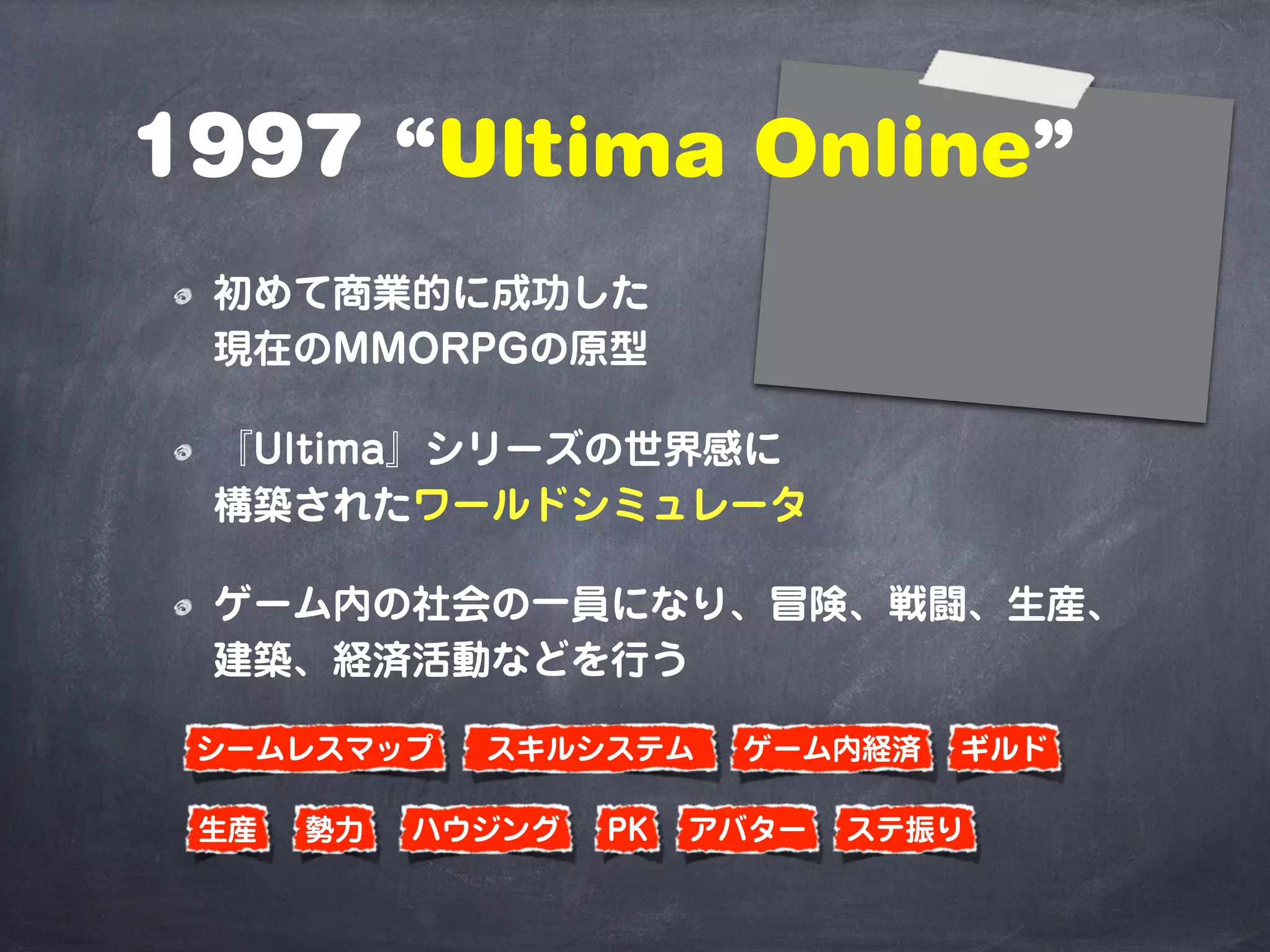 1997 “Ultima Online”
初めて商業的に成功した
現在のMMORPGの原型
『Ultima』シリーズの世界感に
構築されたワールドシミュレータ
ゲーム内の社会の一員になり、冒険、戦闘、生産、
建築、経済活動などを行う
シームレスマップ スキルシステム
ステ振り生産
ゲーム内経済
ハウジング勢力 PK
ギルド
アバター
 