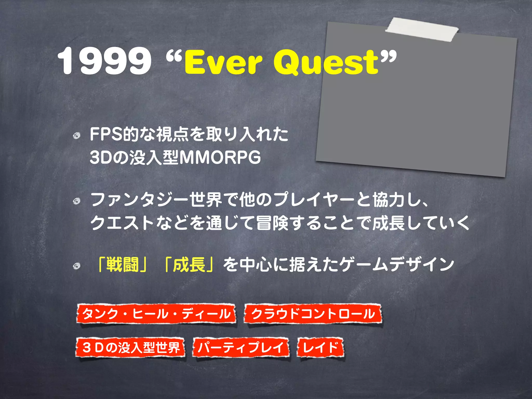 1999 “Ever Quest”
FPS的な視点を取り入れた
3Dの没入型MMORPG
ファンタジー世界で他のプレイヤーと協力し、
クエストなどを通じて冒険することで成長していく
「戦闘」「成長」を中心に据えたゲームデザイン
パーティプレイ
クラウドコントロール
レイド
タンク・ヒール・ディール
３Ｄの没入型世界
 