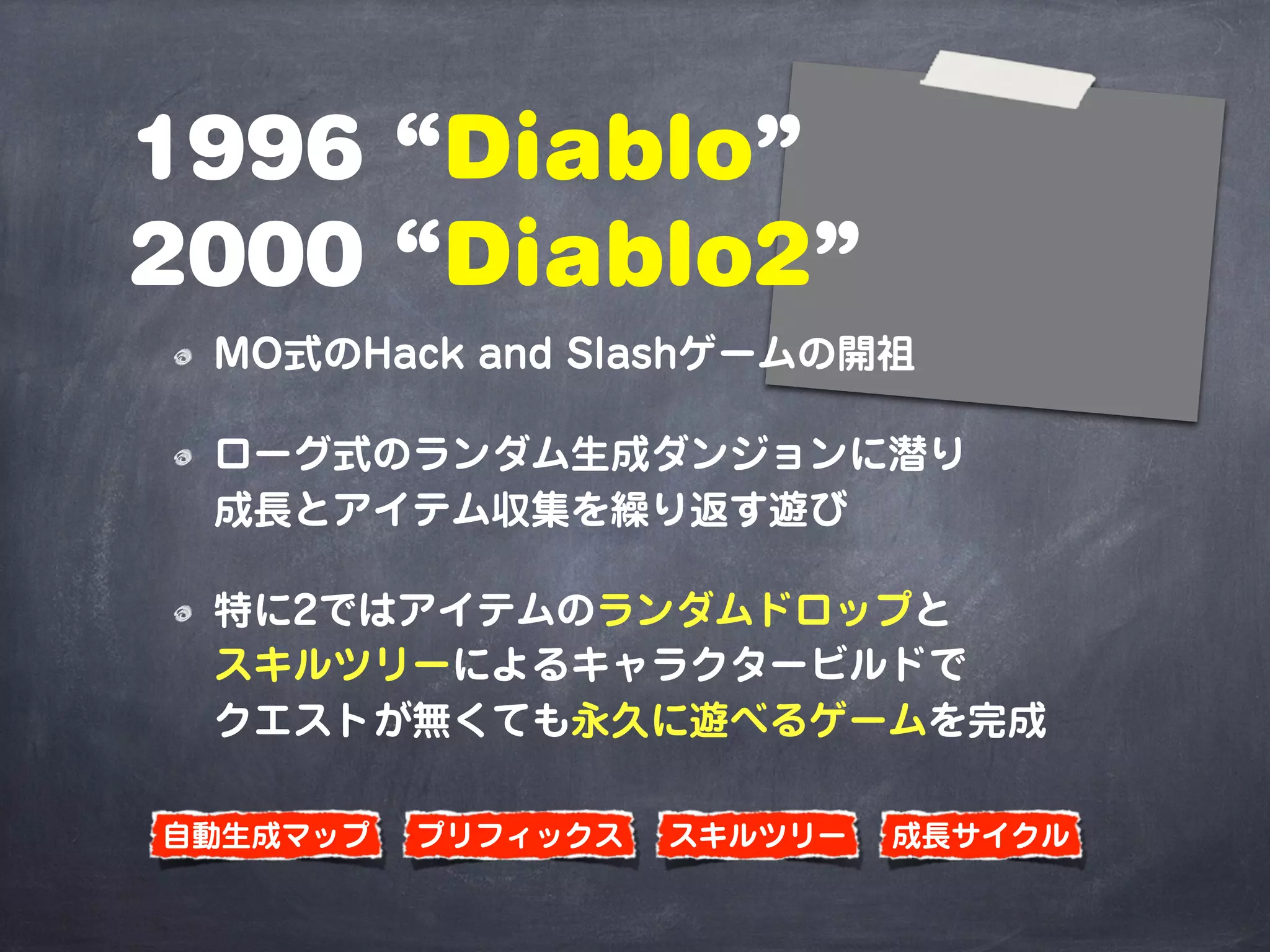 1996 “Diablo”
2000 “Diablo2”
MO式のHack and Slashゲームの開祖
ローグ式のランダム生成ダンジョンに潜り
成長とアイテム収集を繰り返す遊び
特に2ではアイテムのランダムドロップと
スキルツリーによるキャラクタービルドで
クエストが無くても永久に遊べるゲームを完成
プリフィックス 成長サイクルスキルツリー自動生成マップ
 