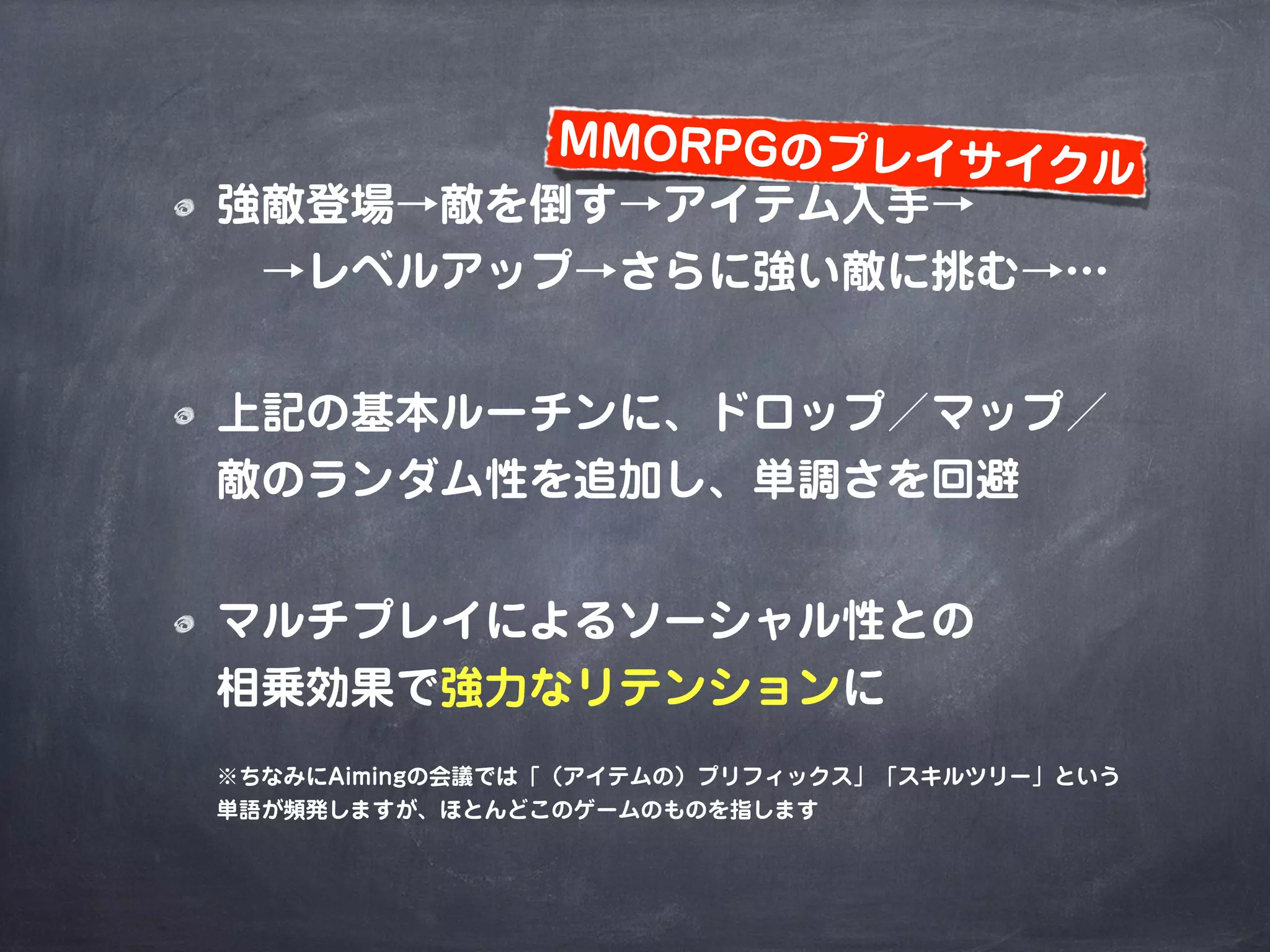 強敵登場→敵を倒す→アイテム入手→
 →レベルアップ→さらに強い敵に挑む→…
上記の基本ルーチンに、ドロップ／マップ／
敵のランダム性を追加し、単調さを回避
マルチプレイによるソーシャル性との
相乗効果で強力なリテンションに
※ちなみにAimingの会議では「（アイテムの）プリフィックス」「スキルツリー」という
単語が頻発しますが、ほとんどこのゲームのものを指します
MMORPGのプレイサイクル
 
