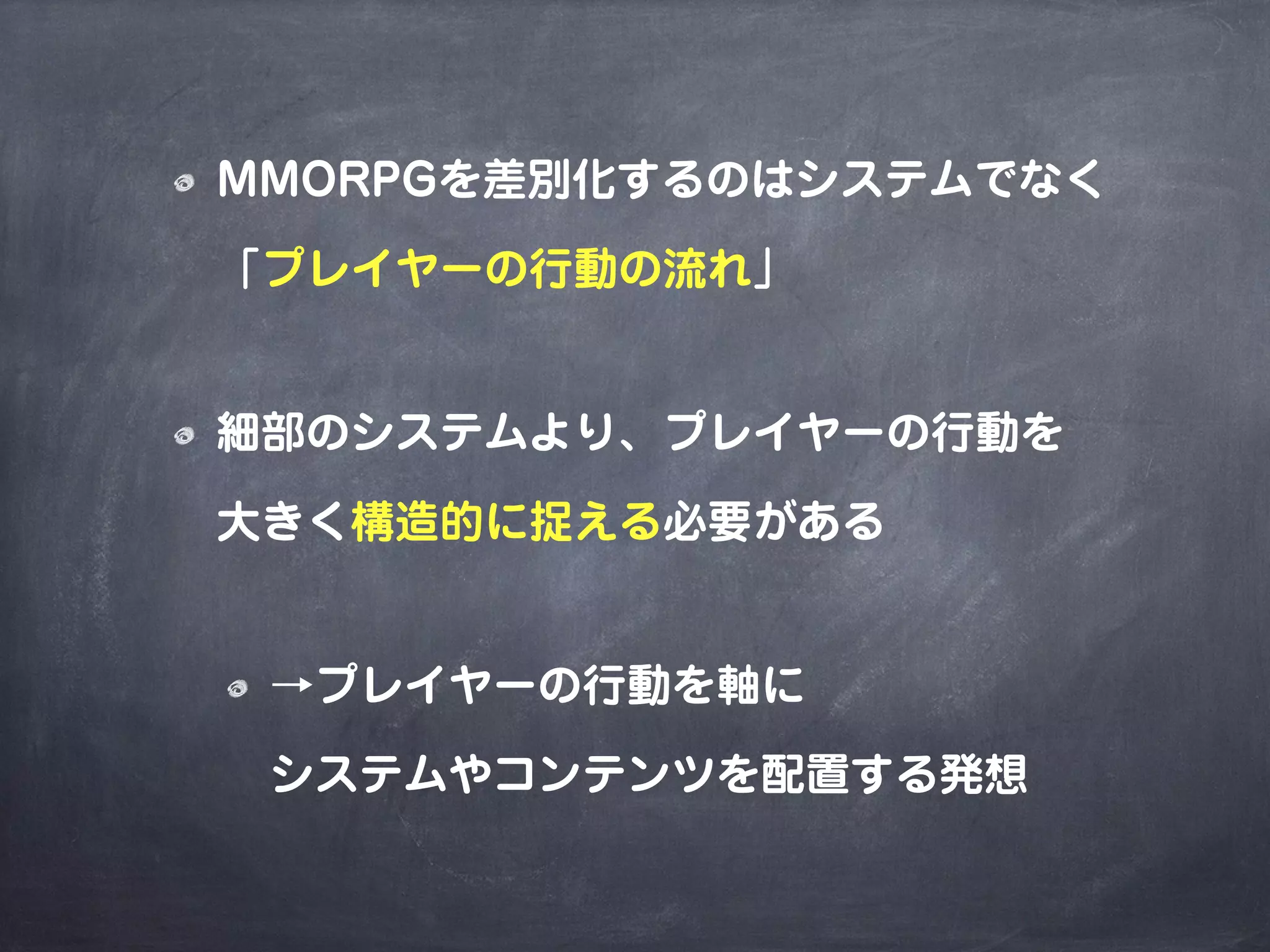 MMORPGを差別化するのはシステムでなく
「プレイヤーの行動の流れ」
細部のシステムより、プレイヤーの行動を
大きく構造的に捉える必要がある
→プレイヤーの行動を軸に
システムやコンテンツを配置する発想
 