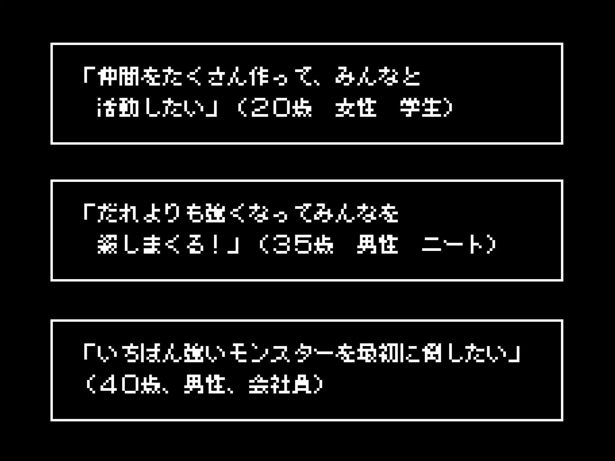 「仲間をたくさん作って、みんなと
　活動したい」（２０歳　女性　学生）
「だれよりも強くなってみんなを
　殺しまくる！」（３５歳　男性　ニート）
「いちばん強いモンスターを最初に倒したい」
（４０歳、男性、会社員）
 