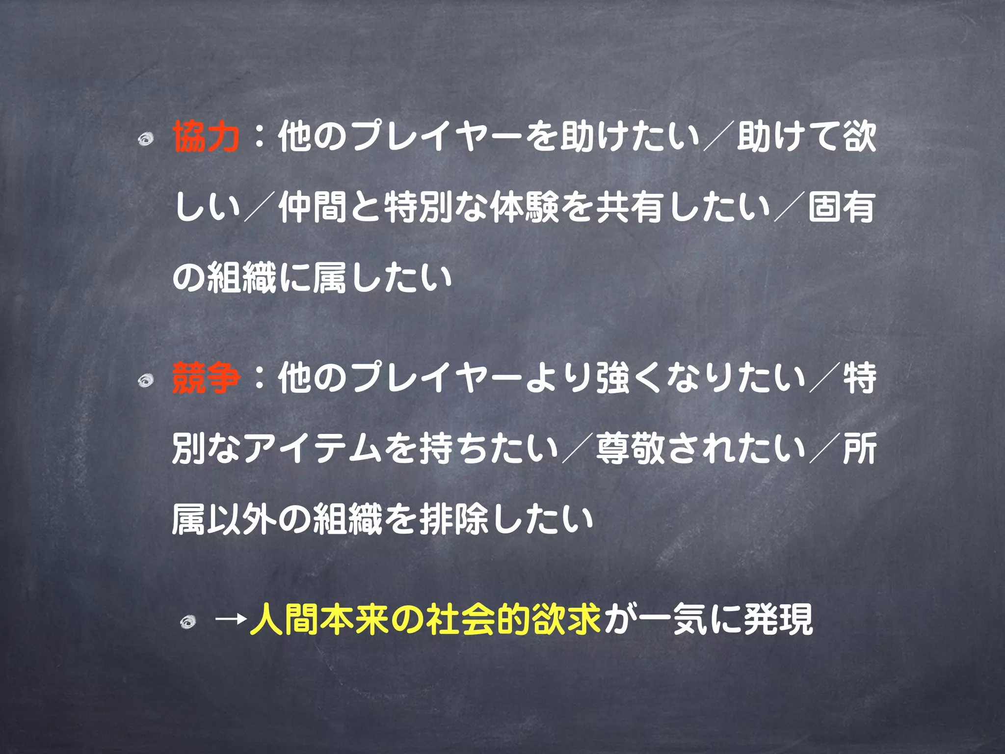 協力：他のプレイヤーを助けたい／助けて欲
しい／仲間と特別な体験を共有したい／固有
の組織に属したい
競争：他のプレイヤーより強くなりたい／特
別なアイテムを持ちたい／尊敬されたい／所
属以外の組織を排除したい
→人間本来の社会的欲求が一気に発現
 