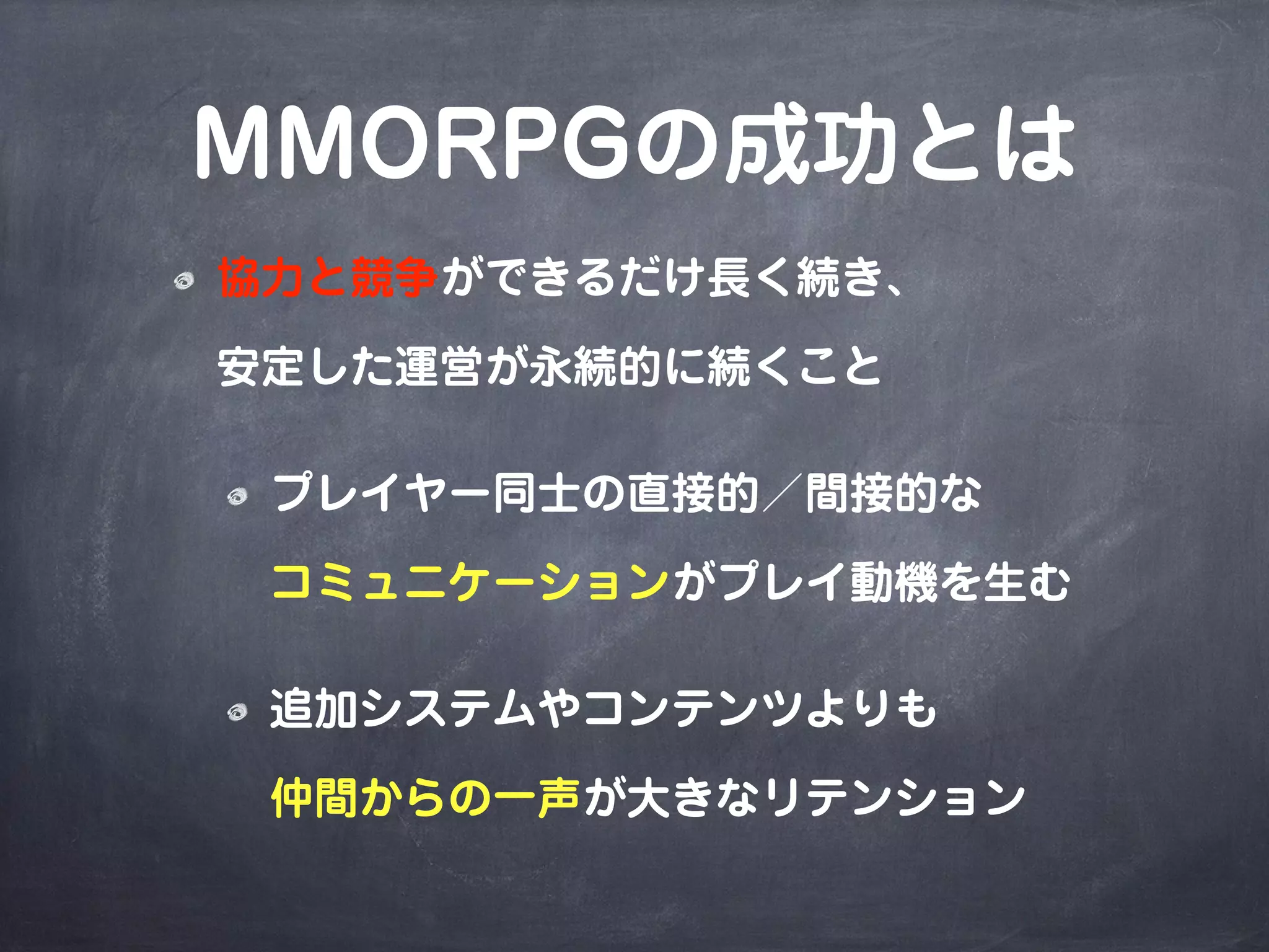 MMORPGの成功とは
協力と競争ができるだけ長く続き、
安定した運営が永続的に続くこと
プレイヤー同士の直接的／間接的な
コミュニケーションがプレイ動機を生む
追加システムやコンテンツよりも
仲間からの一声が大きなリテンション
 