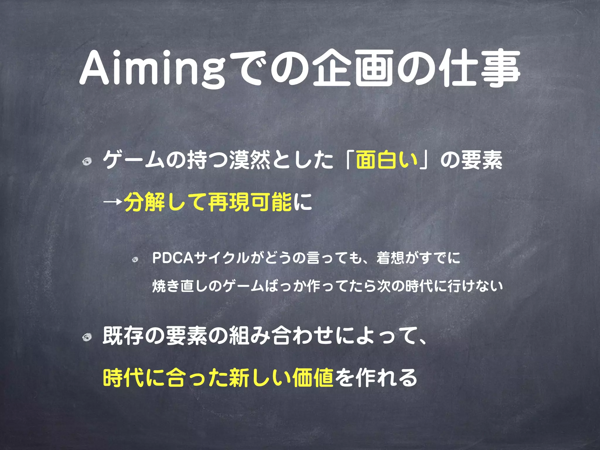 Aimingでの企画の仕事
ゲームの持つ漠然とした「面白い」の要素
→分解して再現可能に
PDCAサイクルがどうの言っても、着想がすでに
焼き直しのゲームばっか作ってたら次の時代に行けない
既存の要素の組み合わせによって、
時代に合った新しい価値を作れる
 