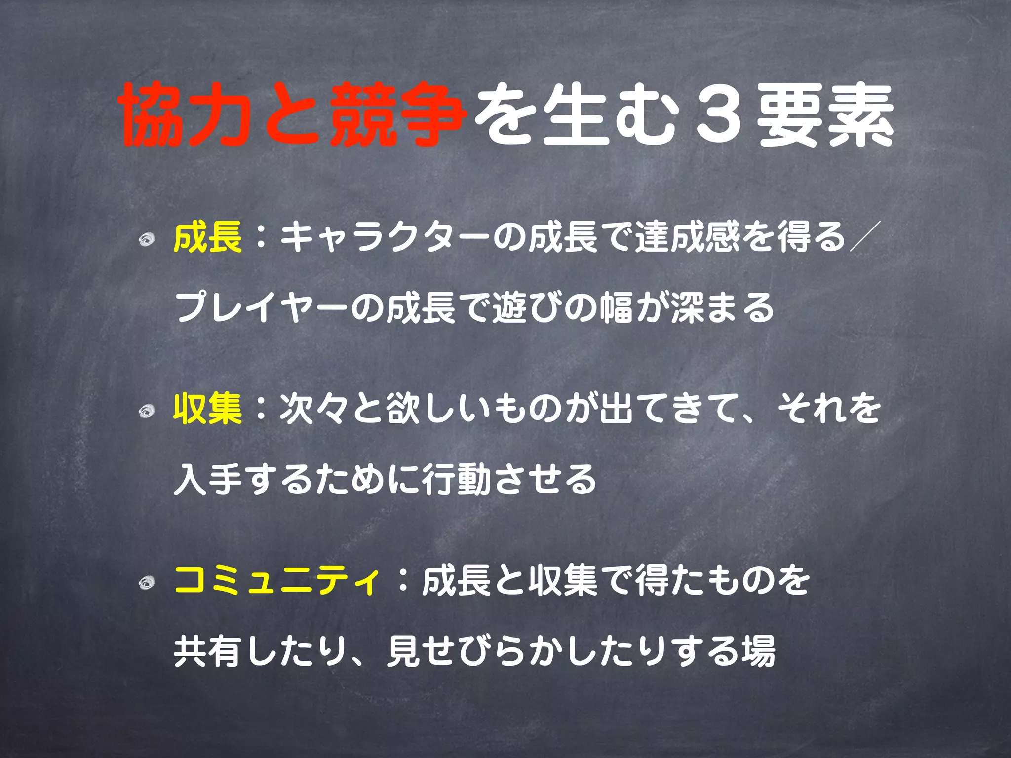 協力と競争を生む３要素
成長：キャラクターの成長で達成感を得る／
プレイヤーの成長で遊びの幅が深まる
収集：次々と欲しいものが出てきて、それを
入手するために行動させる
コミュニティ：成長と収集で得たものを
共有したり、見せびらかしたりする場
 