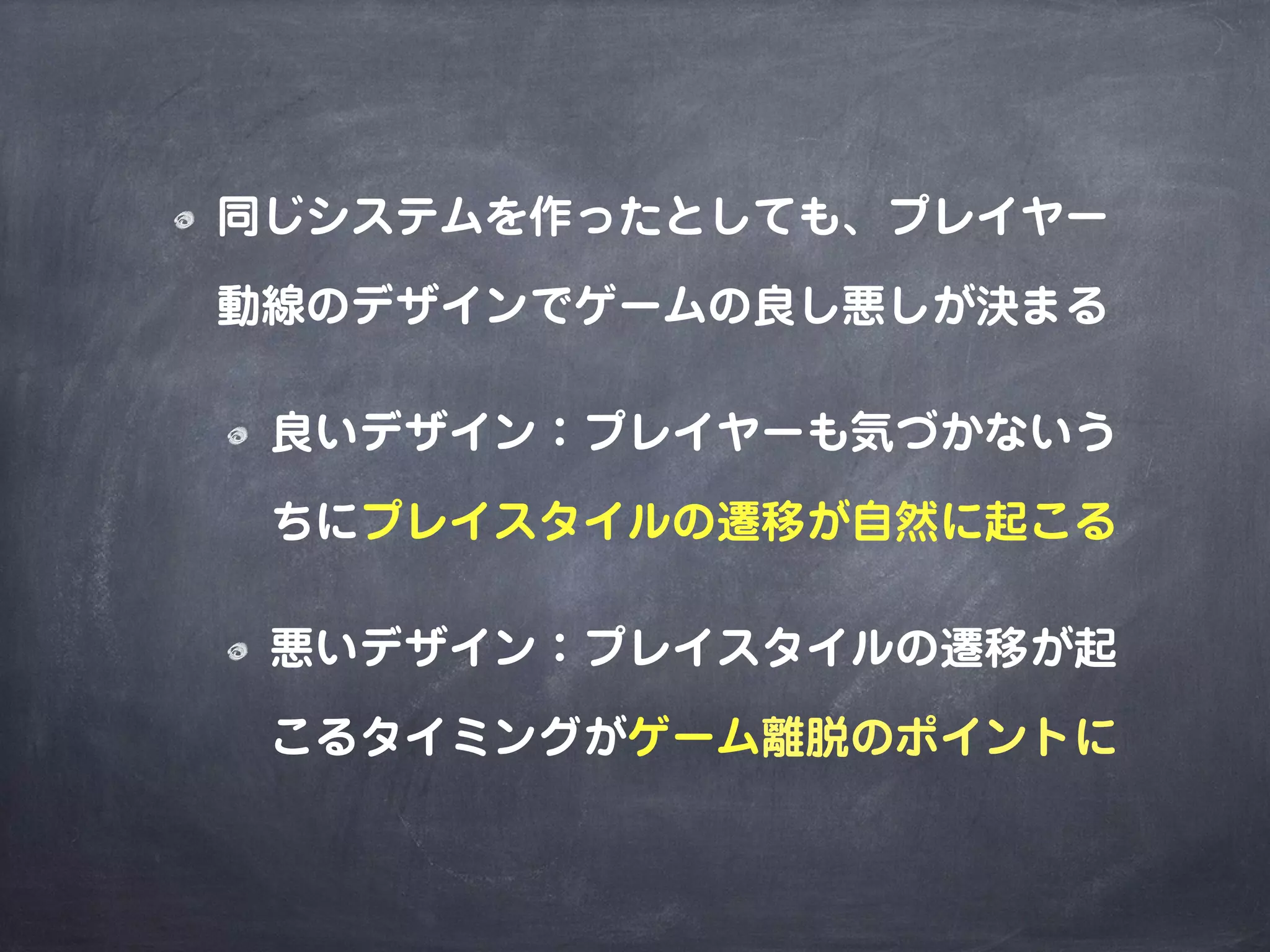 同じシステムを作ったとしても、プレイヤー
動線のデザインでゲームの良し悪しが決まる
良いデザイン：プレイヤーも気づかないう
ちにプレイスタイルの遷移が自然に起こる
悪いデザイン：プレイスタイルの遷移が起
こるタイミングがゲーム離脱のポイントに
 