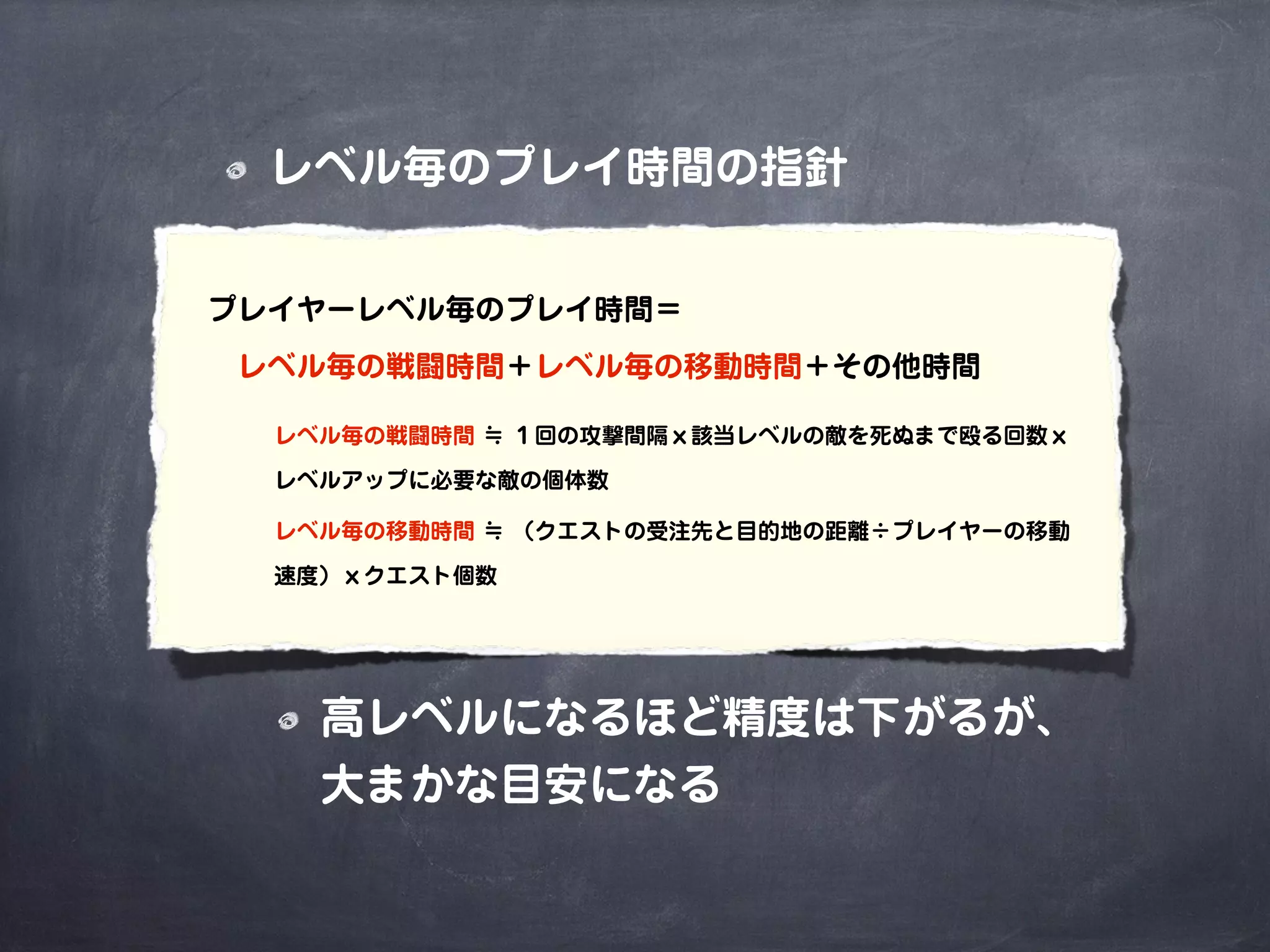 レベル毎のプレイ時間の指針
高レベルになるほど精度は下がるが、
大まかな目安になる
プレイヤーレベル毎のプレイ時間＝
 レベル毎の戦闘時間＋レベル毎の移動時間＋その他時間
レベル毎の戦闘時間 ≒ １回の攻撃間隔ｘ該当レベルの敵を死ぬまで殴る回数ｘ
レベルアップに必要な敵の個体数
レベル毎の移動時間 ≒ （クエストの受注先と目的地の距離÷プレイヤーの移動
速度）ｘクエスト個数
 