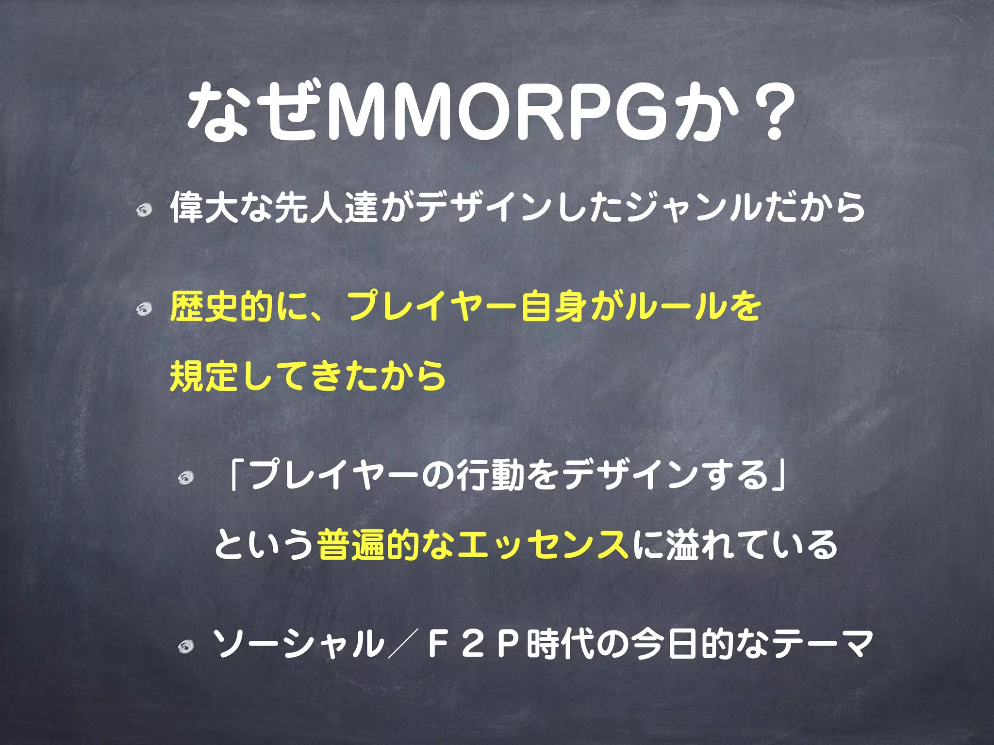 なぜMMORPGか？
偉大な先人達がデザインしたジャンルだから
歴史的に、プレイヤー自身がルールを
規定してきたから
「プレイヤーの行動をデザインする」
という普遍的なエッセンスに溢れている
ソーシャル／Ｆ２Ｐ時代の今日的なテーマ
 