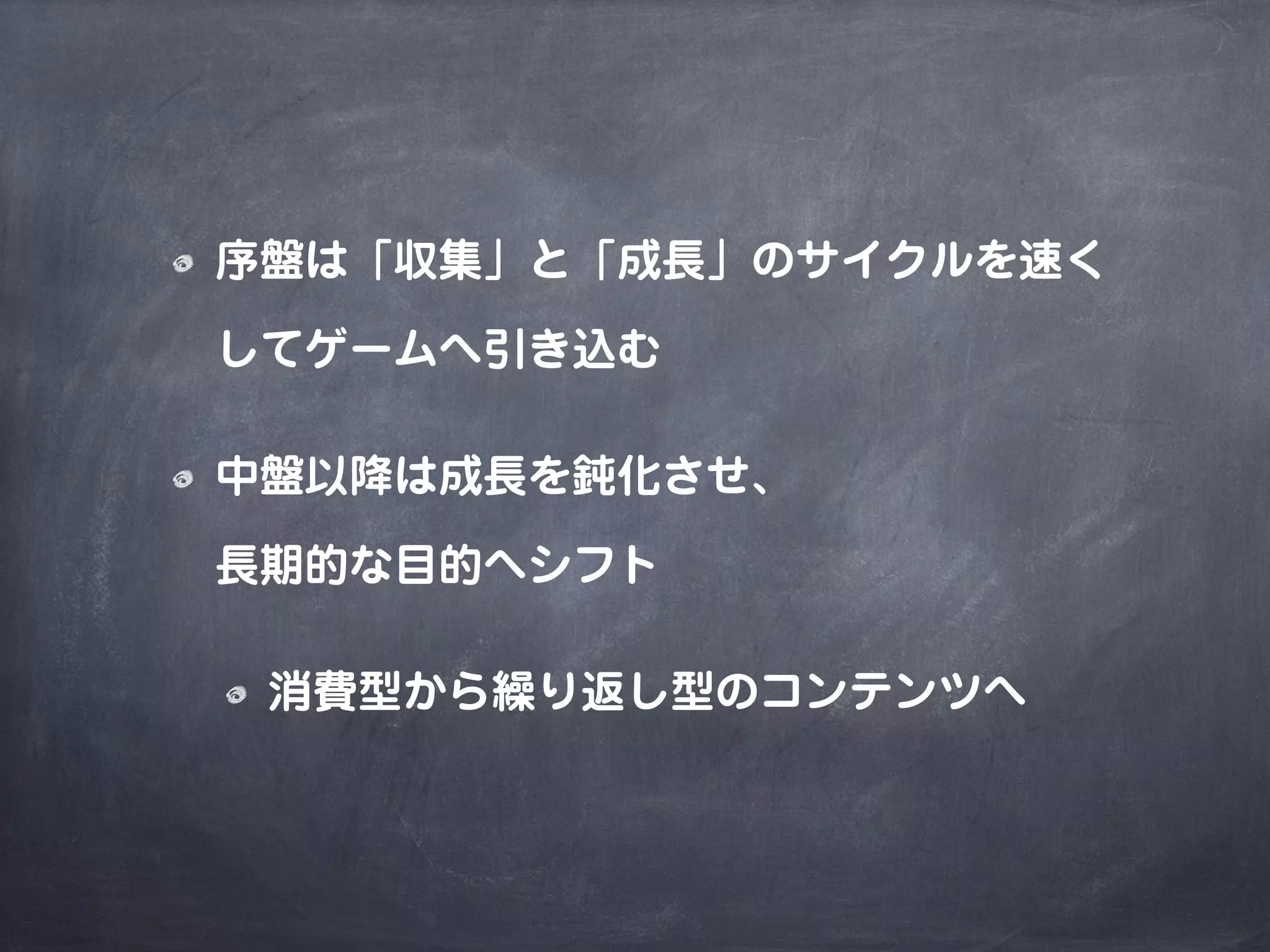 序盤は「収集」と「成長」のサイクルを速く
してゲームへ引き込む
中盤以降は成長を鈍化させ、
長期的な目的へシフト
消費型から繰り返し型のコンテンツへ
 