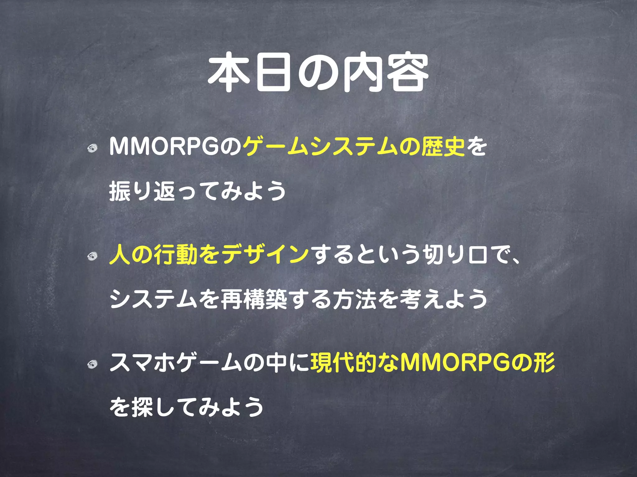本日の内容
MMORPGのゲームシステムの歴史を
振り返ってみよう
人の行動をデザインするという切り口で、
システムを再構築する方法を考えよう
スマホゲームの中に現代的なMMORPGの形
を探してみよう
 