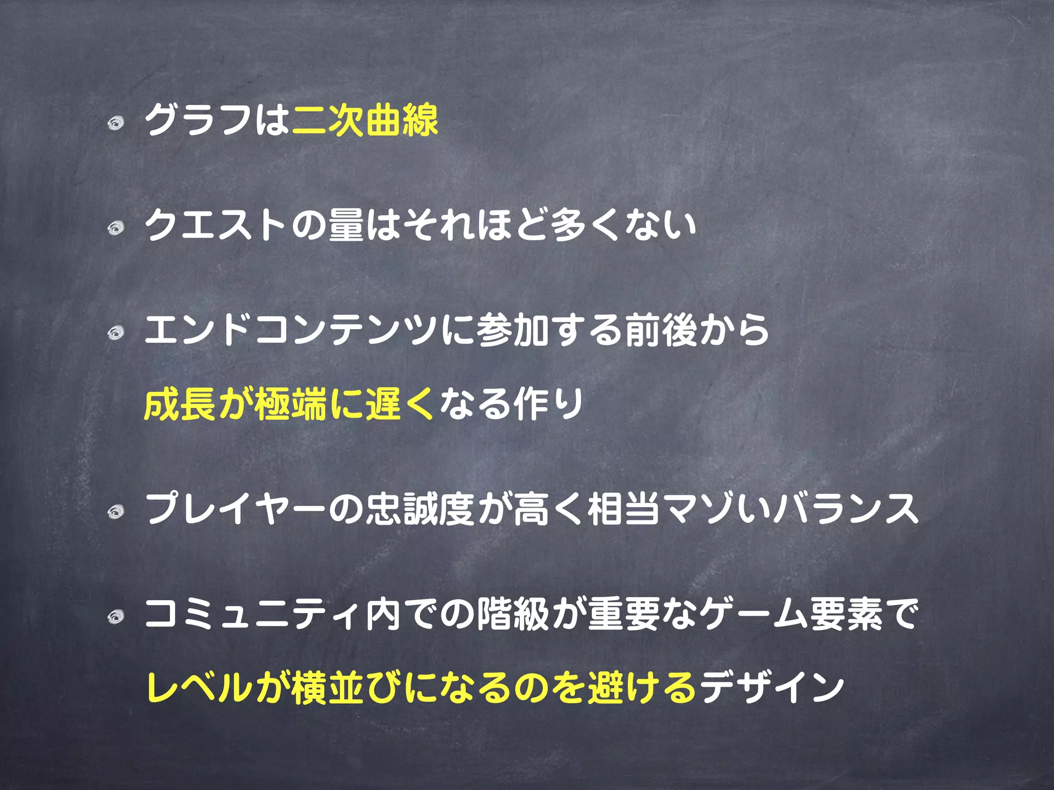 グラフは二次曲線
クエストの量はそれほど多くない
エンドコンテンツに参加する前後から
成長が極端に遅くなる作り
プレイヤーの忠誠度が高く相当マゾいバランス
コミュニティ内での階級が重要なゲーム要素で
レベルが横並びになるのを避けるデザイン
 