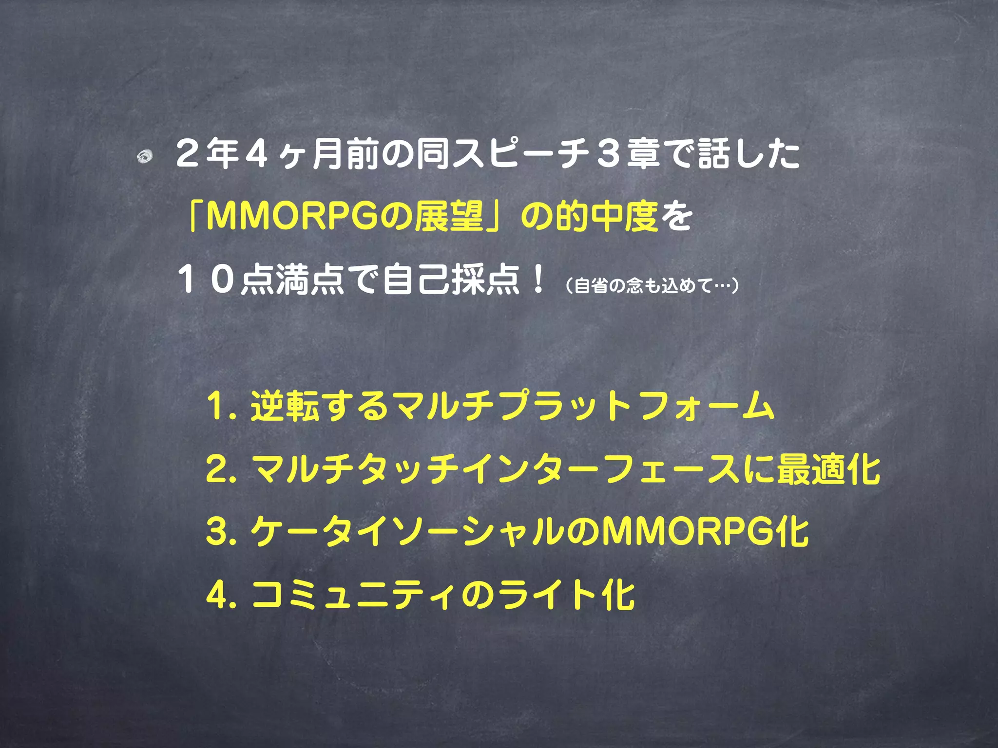 ２年４ヶ月前の同スピーチ３章で話した
「MMORPGの展望」の的中度を
１０点満点で自己採点！（自省の念も込めて…）
 1. 逆転するマルチプラットフォーム
 2. マルチタッチインターフェースに最適化
 3. ケータイソーシャルのMMORPG化
 4. コミュニティのライト化
 