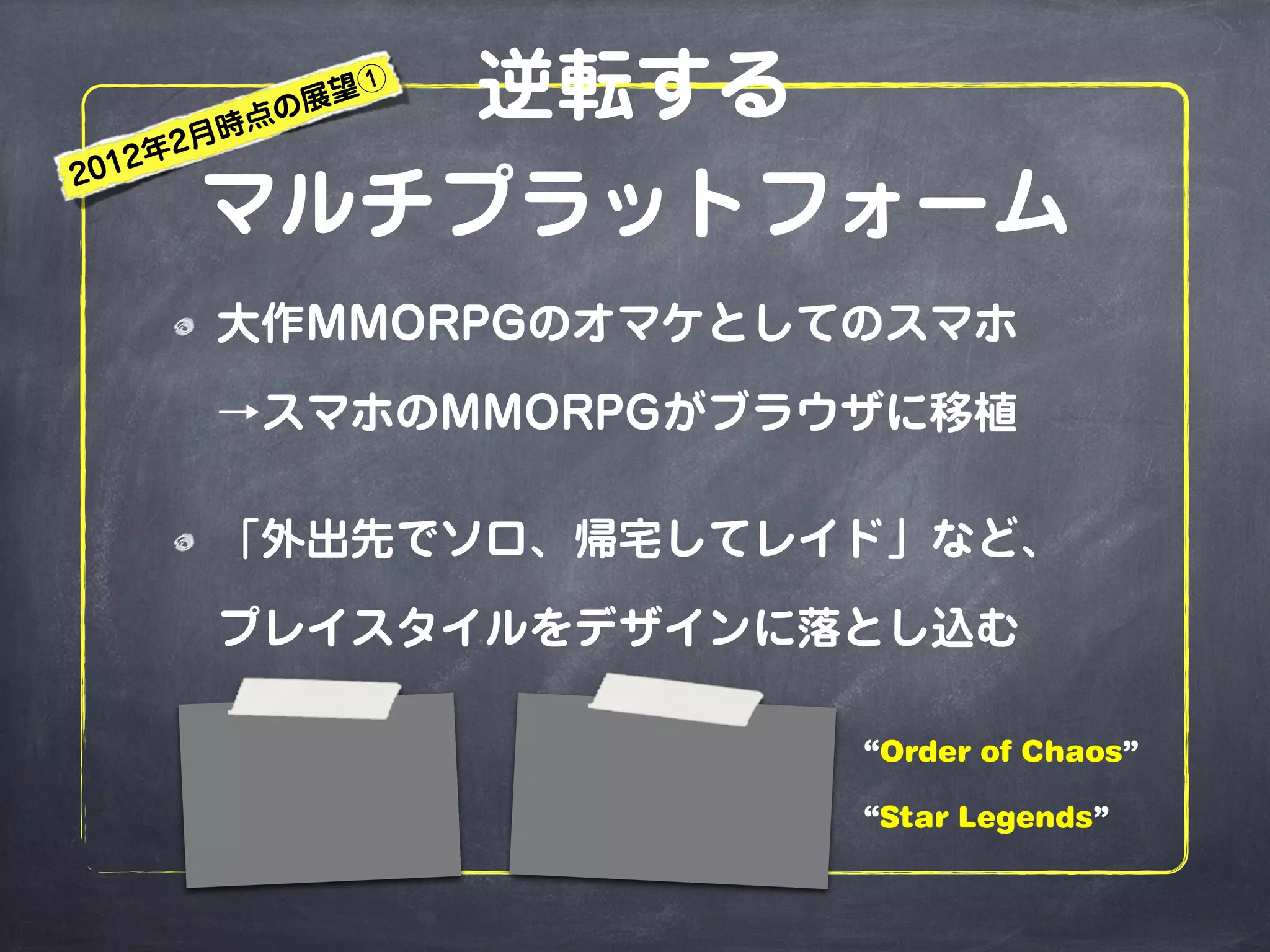 逆転する
マルチプラットフォーム
大作MMORPGのオマケとしてのスマホ
→スマホのMMORPGがブラウザに移植
「外出先でソロ、帰宅してレイド」など、
プレイスタイルをデザインに落とし込む
“Order of Chaos”
“Star Legends”
2012年2月時点の展望①
 