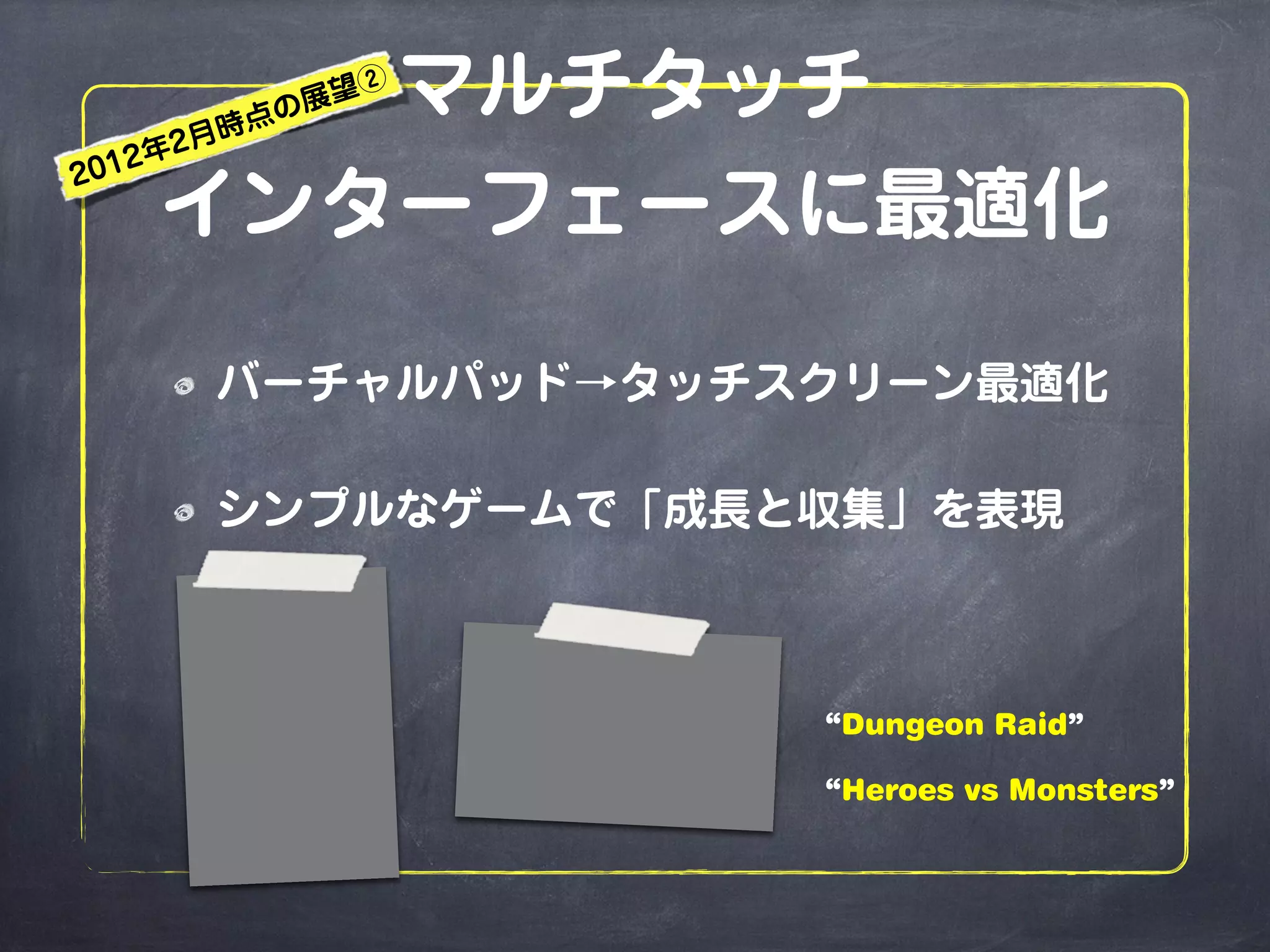 マルチタッチ
インターフェースに最適化
バーチャルパッド→タッチスクリーン最適化
シンプルなゲームで「成長と収集」を表現
“Dungeon Raid”
“Heroes vs Monsters”
2012年2月時点の展望②
 