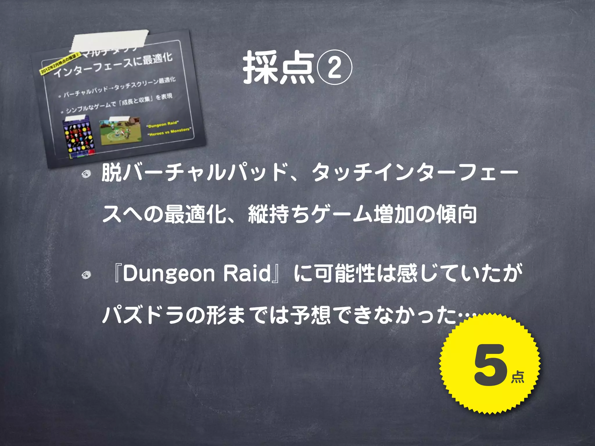 採点②
脱バーチャルパッド、タッチインターフェー
スへの最適化、縦持ちゲーム増加の傾向
『Dungeon Raid』に可能性は感じていたが
パズドラの形までは予想できなかった…
5点
 